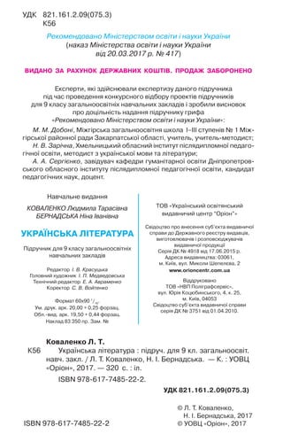 © Л. Т. Коваленко,
Н. І. Бернадська, 2017
© УОВЦ «Оріон», 2017ISBN 978-617-7485-22-2
Коваленко Л. Т.
К56 Українська література : підруч. для 9 кл. загальноосвіт.
навч. закл. / Л. Т. Коваленко, Н. І. Бернадська. — К. : УОВЦ
«Оріон», 2017. — 320 с. : іл.
ISBN 978-617-7485-22-2.
УДК 821.161.2.09(075.3)
УДК 821.161.2.09(075.3)
К56
Рекомендовано Міністерством освіти і науки України
(наказ Міністерства освіти і науки України
від 20.03.2017 р. № 417)
ВИДАНО ЗА РАХУНОК ДЕРЖАВНИХ КОШТІВ. ПРОДАЖ ЗАБОРОНЕНО
Експерти, які здійснювали експертизу даного підручника
під час проведення конкурсного відбору проектів підручників
для 9 класу загальноосвітніх навчальних закладів і зробили висновок
про доцільність надання підручнику грифа
«Рекомендовано Міністерством освіти і науки України»:
М. М. Добоні, Міжгірська загальноосвітня школа І–ІІІ ступенів № 1 Між-
гірської районної ради Закарпатської області, учитель, учитель-методист;
Н. В.Зарічна, Хмельницький обласний інститут післядипломної педаго-
гічної освіти, методист з української мови та літератури;
А. А. Сергієнко, завідувач кафедри гуманітарної освіти Дніпропетров-
ського обласного інституту післядипломної педагогічної освіти, кандидат
педагогічних наук, доцент.
Навчальне видання
КОВАЛЕНКО Людмила Тарасівна
БЕРНАДСЬКА Ніна Іванівна
УКРАЇНСЬКА ЛІТЕРАТУРА
Підручник для 9 класу загальноосвітніх
навчальних закладів
Редактор І. В. Красуцька
Головний художник І. П. Медведовська
Технічний редактор Е. А. Авраменко
Коректор С. В. Войтенко
Формат 60x90 1
/16
.
Ум. друк. арк. 20,00 + 0,25 форзац.
Обл. вид. арк. 19,50 + 0,44 форзац.
Наклад 83 350 пр. Зам. №
ТОВ «Український освітянський
видавничий центр “Оріон”»
Свідоцтво про внесення суб’єкта видавничої
справи до Державного реєстру видавців,
виготовлювачів і розповсюджувачів
видавничої продукції
Серія ДК № 4918 від 17.06.2015 р.
Адреса видавництва: 03061,
м. Київ, вул. Миколи Шепелєва, 2
www.orioncentr.com.ua
Віддруковано
ТОВ «НВП Поліграфсервіс»,
вул. Юрія Коцюбинського, 4, к. 25,
м. Київ, 04053
Свідоцтво суб’єкта видавничої справи
серія ДК № 3751 від 01.04.2010.
 