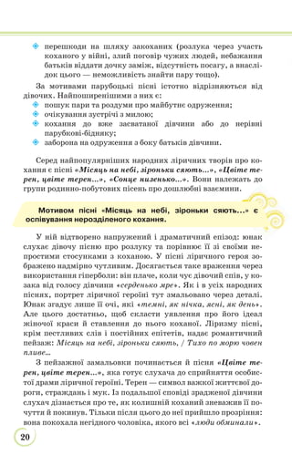 20
 перешкоди на шляху закоханих (розлука через участь
коханого у війні, злий поговір чужих людей, небажання
батьків віддати дочку заміж, відсутність посагу, а внаслі-
док цього — неможливість знайти пару тощо).
За мотивами парубоцькі пісні істотно відрізняються від
дівочих. Найпоширенішими з них є:
 пошук пари та роздуми про майбутнє одруження;
 очікування зустрічі з милою;
 кохання до вже засватаної дівчини або до нерівні
парубкові-бідняку;
 заборона на одруження з боку батьків дівчини.
Серед найпопулярніших народних ліричних творів про ко-
хання є пісні «Місяць на небі, зiроньки сяють...», «Цвіте те-
рен, цвіте терен...», «Сонце низенько...». Вони належать до
групи родинно-побутових пісень про дошлюбні взаємини.
У ній відтворено напружений і драматичний епізод: юнак
слухає дівочу пісню про розлуку та порівнює її зі своїми не-
простими стосунками з коханою. У пісні ліричного героя зо-
бражено надмірно чутливим. Досягається таке враження через
використання гіперболи: він плаче, коли чує дівочий спів, у ко-
зака від голосу дівчини «серденько мре». Як і в усіх народних
піснях, портрет ліричної героїні тут змальовано через деталі.
Юнак згадує лише її очі, які «темні, як нічка, ясні, як день».
Але цього достатньо, щоб скласти уявлення про його ідеал
жіночої краси й ставлення до нього коханої. Ліризму пісні,
крім пестливих слів і постійних епітетів, надає романтичний
пейзаж: Місяць на небі, зіроньки сяють, / Тихо по морю човен
пливе…
З пейзажної замальовки починається й пісня «Цвіте те-
рен, цвіте терен…», яка готує слухача до сприйняття особис-
тої драми ліричної героїні. Терен — символ важкої життєвої до-
роги, страждань і мук. Із подальшої сповіді зрадженої дівчини
слухач дізнається про те, як колишній коханий зневажив її по-
чуття й покинув. Тільки після цього до неї прийшло прозріння:
вона покохала негідного чоловіка, якого всі «люди обминали».
к
Мотивом пісні «Місяць на небі, зiроньки сяють...» є
оспівування нерозділеного кохання.
 