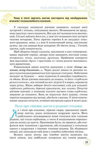 21
УСНА НАРОДНА ТВОРЧІСТЬ
У спогадах покинутої дівчини оживають солодкі миті
зустрічей і зітхань, очікування милого. Незважаючи на зраду,
вона ідеалізує свого коханого. Він для неї залишається милень-
кий, її й досі ваблять його очі, у пам’яті спливають їхні зустрічі
тихими вечорами. Хоча лірична героїня й не засуджує коха-
ного-зрадника, вона, а з нею й колективний автор, висловлює
думку, що зло завжди буде покаране: Не дасть йому / Господь
щастя, куди повернеться.
Щоб збурити емоції слухачів, викликати в них співпережи-
вання ліричній героїні, автори пісні вживають пестливі слова:
вечероньки, нічки, миленька, рученька. Прийомом контрасту
між щасливим «було» і трагічним «є» пісня досягає максималь-
ного драматизму.
Романтизмом овіяні почуття закоханих у пісні «Сонце ни-
зенько, вечір близенько...». Через діалог юнака та дівчини пе-
ред слухачем розкриваються їхні ідеальні стосунки. Побачення
молодят не буденне — воно піднесено й емоційно сприймаєть-
ся обома. Коли дівчина виходить до козака, то його «серденько
розвеселиться», він готовий на все: зігріти її в мороз, перевести
через річку. Юнак добирає безліч пестливих слів для коханої:
серденько, рибонько, дорогий кришталю, моє золото. Почуття
дівчини взаємні: у кожному куплеті звучить слово серденько,
звернене до коханого. Вона не відпускає його додому, готова
терпіти покарання від матері, аби бути з милим. У пісні опоети-
зовані людські почуття, оспівані внутрішня краса й велич душ.
Пісні про сімейне життя й родинні стосунки
Я
к і пісні про кохання, ліричні твори, присвячені сімей-
ному життю, рідко оспівували подружнє щастя. Його
здебільшого затьмарювали певні стосунки між членами
родини, які стали серйозною, а часто й нездоланною перешко-
дою на шляху до щастя. Причинами були, як правило, або кон-
флікти між чоловіком і дружиною, або складнощі у стосунках
одного з подружжя з іншими членами родини. Це збурювало
емоції, які знаходили свій вияв у сімейно-побутових піснях.
Велику групу пісень про сімейне життя написано від
імені жінки, яка найбільше потерпала від членів родини.
Тому в пісні звучить мотив застороги від необдуманих
вчинків і позашлюбного кохання.
 