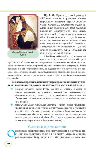 22
Ще І. Я. Франко у своїй розвідці
«Жіноча неволя в руських піснях
народних» зазначав, що «між жіно-
чими піснями… стрічаємо дуже ба-
гато так сумовитих, так жалібно
болющих, розкриваючи нам таку
многоту недолі, що, вдумавшись в ті
пісні і в те життя, котре їх викли-
кало, не можемо не спитати самих
себе: невже ж се правда?.. Особливо
замужня жінка винаходить у своїй
жизні чимраз нові рани і незгоди, на
котрі нарікає в піснях».
Сімейно-побутові пісні відтворю-
вали типові життєві ситуації, роз-
кривали найпотаємніші почуття та переживання ліричних ге-
роїв, висловлювали народні оцінки життєвих ситуацій. Вони
ставали на бік скривджених, засуджували жорстокість до рід-
них, виховували милосердя. Задушевно-мелодійні пісні викли-
кали співчуття до ліричного героя, чулість і співпереживання
слухачів.
Тематика народних ліричних творів про сімейне життя та ро-
динні взаємини стосуються широкого кола життєвих обставин:
 тяжка жіноча доля (туга за батьківським домом та
своєю родиною, втраченою молодістю, змарнованою
дівочою красою; лиха доля з невірним чоловіком чи
п’яницею; нещасливе життя зі старим нелюбом-чолові-
ком тощо);
 стосунки між членами родини (гірка доля чоловіка-
приймака; тяжке життя зі свекрухою, незгода свекрухи
з невісткою або засудження поведінки безпутного зятя;
переживання батьків (частіше матері), яких несправед-
ливо кривдять дорослі діти, біль і туга дорослих дітей за
назавжди втраченими батьками тощо).
Удовині й сирітські пісні
О
собливим зворушенням пройняті родинно-побутові піс-
ні, що змальовують долю вдів і сиріт. Український на-
род виявляв співчуття до них, підтримував знедолених.
м
Федір Кричевський.
Сім’я
 