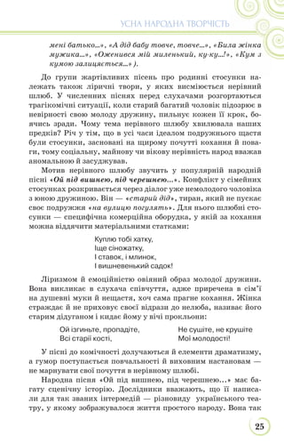 25
УСНА НАРОДНА ТВОРЧІСТЬ
мені батько...», «А дід бабу товче, товче...», «Била жінка
мужика...», «Оженився мій миленький, ку-ку...!», «Кум з
кумою залицяється...»).
До групи жартівливих пісень про родинні стосунки на-
лежать також ліричні твори, у яких висміюється нерівний
шлюб. У численних піснях перед слухачами розгортаються
трагікомічні ситуації, коли старий багатий чоловік підозрює в
невірності свою молоду дружину, пильнує кожен її крок, бо-
ячись зради. Чому тема нерівного шлюбу хвилювала наших
предків? Річ у тім, що в усі часи ідеалом подружнього щастя
були стосунки, засновані на щирому почутті кохання й пова-
ги, тому соціальну, майнову чи вікову нерівність народ вважав
аномальною й засуджував.
Мотив нерівного шлюбу звучить у популярній народній
пісні «Ой під вишнею, під черешнею…». Конфлікт у сімейних
стосунках розкривається через діалог уже немолодого чоловіка
з юною дружиною. Він — «старий дід», тиран, який не пускає
своє подружжя «на вулицю погулять». Для нього шлюбні сто-
сунки — специфічна комерційна оборудка, у якій за кохання
можна віддячити матеріальними статками:
Куплю тобі хатку,
Іще сіножатку,
І ставок, і млинок,
І вишневенький садок!
Ліризмом й емоційністю овіяний образ молодої дружини.
Вона викликає в слухача співчуття, адже приречена в сім’ї
на душевні муки й нещастя, хоч сама прагне кохання. Жінка
страждає й не приховує своєї відрази до нелюба, називає його
старим дідуганом і кидає йому у вічі прокльони:
Ой ізгиньте, пропадіте,
Всі старії кості,
Не сушіте, не крушіте
Мої молодості!
У пісні до комічності долучаються й елементи драматизму,
а гумор поступається повчальності й виховним настановам —
не марнувати свої почуття в нерівному шлюбі.
Народна пісня «Ой під вишнею, під черешнею...» має ба-
гату сценічну історію. Дослідники вважають, що її написа-
ли для так званих інтермедій — різновиду українського теа-
тру, у якому зображувалося життя простого народу. Вона так
 