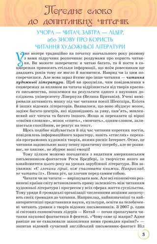 3
НАЗВА РУБРИКИ
УЧОРА — ЧИТАЧ, ЗАВТРА — ЛІДЕР,
або ЗНОВУ ПРО КОРИСТЬ
ЧИТАННЯ ХУДОЖНЬОЇ ЛІТЕРАТУРИ
У
же вкотре традиційно на початку навчального року розмову
з вами підручник розпочинає роздумами про користь читан-
ня. Ви можете заперечити: я читаю багато, та й пости в со-
цмережах приносять стільки інформації, що моїм ровесникам ще
двадцять років тому не могло й наснитися. Навряд чи із цим по-
сперечаєшся. Але мова зараз йтиме про інше читання — читання
художньої літератури. Щоб ви зрозуміли, чим повідомлення в
соцмережах за впливом на читача відрізняється від творів красно-
го письменства, пошлемося на результати одного з наукових до-
сліджень університету Ліверпуля (Велика Британія). Учені вимі-
рювали активність мозку під час читання поезії Шекспіра, Еліота
й інших відомих літераторів. Виявилося, що воно збуджує мозок,
задіює багато центрів, які відповідають за уяву, пам’ять, мовлен-
нєвий акт читача та багато іншого. Якщо ж переказати ці вірші
«своїми словами», мозок «спить», «мовчить», одним словом, зали-
шається спокійним, не реагує на текст.
Щось подібне відбувається й під час читання коротких постів,
повідомлень інформаційного характеру, навіть «стислих» перека-
зів програмових художніх творів, якими рясніє Інтернет. Отже, це
читання задовольняє вашу певну практичну потребу, але не розви-
ває, не хвилює, не збурює ваші емоції!
Тому цілком можемо погодитися з видатним американським
письменником-фантастом Реєм Бредбері, із творчістю якого ви
ознайомитеся цього року на уроках зарубіжної літератури. Він за-
уважив: «Є злочини гірші, ніж спалювати книжки. Наприклад,
не читати їх». Певна річ, це злочин перед самим собою.
Читати чи не читати — вирішувати вам. Але всі економічно роз-
винені країни світу встановлюють пряму залежність між читанням
художньої літератури і прогресом у всіх сферах життя суспільства.
Тому уряди й громадські організації численними акціями заохочу-
ють своїх громадян до читання. Наприклад, найвизначніші та най-
авторитетніші представники науки, культури, освіти на телебачен-
ні читають уривки з творів відомих письменників. З 2007 р. один
зі світових економічних лідерів — Китай — почав пропагувати чи-
тання наукової фантастики й фентезі. «Чому саме ці жанри? Адже
раніше ви не схвалювали захоплення ними громадян країни?» —
запитав відомий сучасний англійський письменник-фантаст Ніл
 