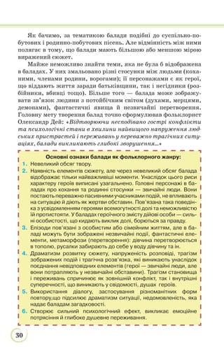 30
Як бачимо, за тематикою балади подібні до суспільно-по-
бутових і родинно-побутових пісень. Але відмінність між ними
полягає в тому, що балади мають більшою або меншою мірою
виражений сюжет.
Майже неможливо знайти теми, яка не була б відображена
в баладах. У них змальовано різні стосунки між людьми (коха-
ними, членами родини, ворогами); її персонажами є як герої,
що віддають життя заради батьківщини, так і негідники (роз-
бійники, вбивці тощо). Більше того — балада може зображу-
вати зв’язок людини з потойбічним світом (духами, мерцями,
демонами), фантастичні явища й незвичайні перетворення.
Головну мету творення балад точно сформулював фольклорист
Олександр Дей: «Відтворюючи несподівано гострі конфлікти
та психологічні стани в хвилини найвищого напруження люд-
ських пристрастей і переживань у переважно трагічних ситу-
аціях, балади викликають глибокі зворушення...»
Основні ознаки балади як фольклорного жанру:
1. Невеликий обсяг твору.
2. Наявність елементів сюжету, але через невеликий обсяг балада
відображає тільки найважливіші моменти. Унаслідок цього риси
характеру героїв виписані узагальнено. Головні персонажі в ба-
ладах про кохання та родинні стосунки — звичайні люди. Вони
постають переважно пасивними учасниками подій, не впливають
на ситуацію й діють як жертви обставин. Пов’язана така поведін-
ка з усвідомленням героями всемогутності долі та неможливістю
їй протистояти. У баладах героїчного змісту дійові особи — силь-
ні особистості, що кидають виклик долі, борються за правду.
3. Епізоди пов’язані з особистим або сімейним життям, але в ба-
ладі можуть бути зображені незвичайні події, фантастичні еле-
менти, метаморфози (перетворення): дівчина перетворюється
в тополю, русалки забирають до себе у воду дівчину та ін.
4. Драматизм розвитку сюжету, напруженість розповіді, трагізм
зображених подій і трагічна розв’язка, які виникають унаслідок
поєднання невідповідних елементів (герої — звичайні люди, але
вони потрапляють у незвичайні обставини). Трагізм становища
і переживань спричинює як зовнішній конфлікт, так і внутрішні
суперечності, що виникають у свідомості, душах героїв.
5. Використання діалогу, застосування різноманітних форм
повтору,що підсилює драматизм ситуації, недомовленість, яка
надає баладам загадковості.
6. Створює сильний психологічний ефект, викликає емоційне
потрясіння й глибоке душевне переживання.
 