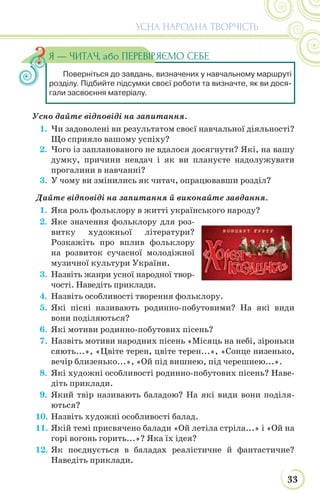 33
УСНА НАРОДНА ТВОРЧІСТЬ
Усно дайте відповіді на запитання.
1. Чи задоволені ви результатом своєї навчальної діяльності?
Що сприяло вашому успіху?
2. Чого із запланованого не вдалося досягнути? Які, на вашу
думку, причини невдач і як ви плануєте надолужувати
прогалини в навчанні?
3. У чому ви змінились як читач, опрацювавши розділ?
Дайте відповіді на запитання й виконайте завдання.
1. Яка роль фольклору в житті українського народу?
2. Яке значення фольклору для роз-
витку художньої літератури?
Розкажіть про вплив фольклору
на розвиток сучасної молодіжної
музичної культури України.
3. Назвіть жанри усної народної твор-
чості. Наведіть приклади.
4. Назвіть особливості творення фольклору.
5. Які пісні називають родинно-побутовими? На які види
вони поділяються?
6. Які мотиви родинно-побутових пісень?
7. Назвіть мотиви народних пісень «Місяць на небі, зіроньки
сяють...», «Цвіте терен, цвіте терен...», «Сонце низенько,
вечір близенько...», «Ой під вишнею, під черешнею...».
8. Які художні особливості родинно-побутових пісень? Наве-
діть приклади.
9. Який твір називають баладою? На які види вони поділя-
ються?
10. Назвіть художні особливості балад.
11. Якій темі присвячено балади «Ой летіла стріла...» і «Ой на
горі вогонь горить...»? Яка їх ідея?
12. Як поєднується в баладах реалістичне й фантастичне?
Наведіть приклади.
Поверніться до завдань, визначених у навчальному маршруті
розділу. Підбийте підсумки своєї роботи та визначте, як ви дося-
гали засвоєння матеріалу.
Я — ЧИТАЧ, або ПЕРЕВІРЯЄМО СЕБЕ
 