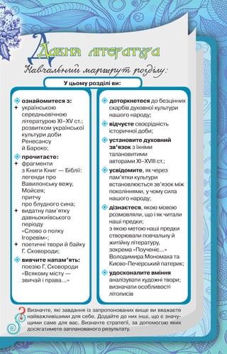 ДНавчальний маршрут розділу:
ознайомитеся з:
 українською
середньовічною
літературою ХІ–ХV ст.;
розвитком української
культури доби
Ренесансу
й Бароко;
прочитаєте:
 фрагменти
з Книги Книг — Біблії:
легенди про
Вавилонську вежу,
Мойсея;
притчу
про блудного сина;
 видатну пам’ятку
давньокиївського
періоду
«Слово о полку
Ігоревім»;
 поетичні твори й байку
Г. Сковороди;
вивчите напам’ять:
поезію Г. Сковороди
«Всякому місту —
звичай і права...»
доторкнетеся до безцінних
скарбів духовної культури
нашого народу;
відчуєте своєрідність
історичної доби;
установите духовний
зв’язок з їхніми
талановитими
авторами ХІ–ХVІІІ ст.;
усвідомите, як через
пам’ятки культури
встановлюється зв’язок між
поколіннями, у чому сила
нашого народу;
дізнаєтеся, якою мовою
розмовляли, що і як читали
наші предки;
з якою метою наші предки
створювали повчальну й
житійну літературу,
зокрема «Поученіє...»
Володимира Мономаха та
Києво-Печерський патерик;
удосконалите вміння
аналізувати художні твори;
визначати особливості
літописів
Визначте, які завдання із запропонованих вище ви вважаєте
найважливішими для себе. Додайте до них інші, що є значу-
щими саме для вас. Визначте стратегії, за допомогою яких
досягатимете запланованого результату.
У цьому розділі ви:
Давня літератураДавня література
 