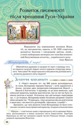36
Народжене під переважним впливом Візан-
тії, це письменство, одначе, в ХІ–ХІІІ сторіччях
розквітло багатим і своєрідним цвітом, який…
у своїх найкращих витворах усе-таки був позначе-
ний безсумнівною печаттю… українського духу.
Іван Франко
Історичні координати
У «Повісті минулих літ» під 988 роком розповідається,
як князь Володимир підкорив Корсунь1
і хотів одружитися з
Анною, сестрою двох імператорів-співправителів Візантії —
Василя й Костянтина. У відповідь на це вони вимагали, щоб
київський правитель прийняв християнство, яке на той час було па-
нівною релігією в імперії. Літописець про цей випадок переповідав
так: «І, це почувши, Володимир мовив посланим цесарями: Скажіте
обом цесарям так: “Я охрещусь, тому що раніше від сих днів іспитав
я закон ваш, і він мені єсть до вподоби, і віра ваша, і служба”».
Зрозуміло, що таке рішення князя Володимира не було спон-
танним і не мало лише приватний характер. Існувало кілька вагомих
1
Кîрсунь — слов’янська назва старогрецького міста-держави Херсо-
неса, розташованого в межах сучасного міста Севастополя. Територія
Херсонеса на той час належала східній частині Римської імперії, згодом
названій науковцями Візантією.
Обміняйтеся думками із сусідом по парті з приводу того,
чи корисно сучасній людині читати художню літературу мину-
лого. Чим саме? Як твори красного письменства допомагають
розвитку духовного світу людини?
Попрацюйте в парі!
Розвиток писемностіРозвиток писемності
після хрещення Руси–Українипісля хрещення Руси–України
 