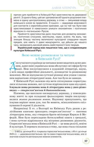 37
ДАВНЯ ЛІТЕРАТУРА
причин для прийняття в Київській Русі християнства як державної
релігії. З одного боку, цей акт допомагав об’єднати розрізнені пле-
мена в єдину централізовану державу, а отже — зміцнював владу
київського князя як правителя. З іншого — відкривав можливості
для контактів з європейськими країнами, що на той час були вже
християнізовані й намагалися уникати економічних і політичних
відносин із «поганською» Руссю.
Прийняття християнства дало поштовх для розвитку економі-
ки, політичних стосунків, мистецтва, науки, освіти. На жаль, час
знищив більшу частину величезної культурної спадщини наших
предків, але навіть ті давні манускрипти, що дійшли до нашого
часу, засвідчують високий рівень майстерності їхніх творців.
Український народ має пишатися тим, що є спадкоємцем
культури Київської Русі.
Якою мовою розмовляли та читали
в Київській Русі?
Д
лясучасногоукраїнцяцепитанняможевидатисядужедив-
ним, адже нині українська мова обслуговує всі сфери буття
нації. Нею послуговуємося в художній літературі, науці,
у всіх видах професійної діяльності, діловодстві та розмовному
мовленні. Ми не відчуваємо суттєвої різниці між усним і писем-
ним варіантами літературної мови. Але так було не завжди.
У Київській Русі залежно від мети спілкування користува-
лися кількома мовами, які суттєво відрізнялися одна від одної.
Існували жива розмовна мова й літературна мова у двох різно-
видах — старослов’янська й давньокиївська.
Племена, що населяли києворуську державу, у повсякден-
ному житті та при складанні фольклорних творів послугову-
валися живою розмовною мовою. Науковці припускають, що
існував варіант мови для, так би мовити, міжплемінного спіл-
кування й окремі її діалекти.
Наприкінці Х ст. з Болгарії на Київську Русь разом з ре-
лігійними книгами приходить старослов’янська1
— писемна
літературна мова, яку створили брати-місіонери Кирило й Ме-
фодій. Нею було перекладено богослужбові книги з грецької,
і вона суттєво відрізнялася від місцевих розмовних діалектів.
Старослов’янська мова в Київській Русі — це мова релігії, освіти
й культури. Її перевага полягала в тому, що вона стала спільною
1
З 863 р. до кінця ХІ ст. існувала старослов’янська мова, з ХІ ст. до кінця
XVIII ст. — церковнослов’янська. Це та сама старослов’янська мова, але зі
значною кількістю регіональних мовних елементів.
 