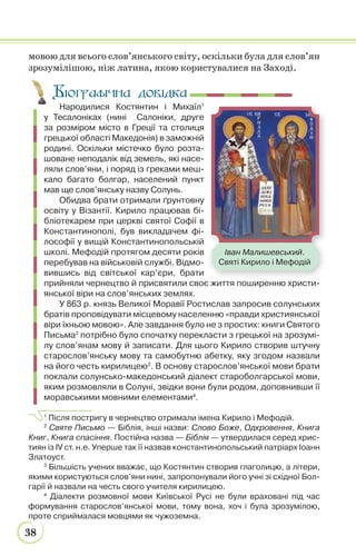 38
мовою для всього слов’янського світу, оскільки була для слов’ян
зрозумілішою, ніж латина, якою користувалися на Заході.
Народилися Костянтин і Михаїл1
у Тесалоніках (нині Салоніки, друге
за розміром місто в Греції та столиця
грецької області Македонія) в заможній
родині. Оскільки містечко було розта-
шоване неподалік від земель, які насе-
ляли слов’яни, і поряд із греками меш-
кало багато болгар, населений пункт
мав ще слов’янську назву Солунь.
Обидва брати отримали ґрунтовну
освіту у Візантії. Кирило працював бі-
бліотекарем при церкві святої Софії в
Константинополі, був викладачем фі-
лософії у вищій Константинопольській
школі. Мефодій протягом десяти років
перебував на військовій службі. Відмо-
вившись від світської кар’єри, брати
прийняли чернецтво й присвятили своє життя поширенню христи-
янської віри на слов’янських землях.
У 863 р. князь Великої Моравії Ростислав запросив солунських
братів проповідувати місцевому населенню «правди християнської
віри їхньою мовою». Але завдання було не з простих: книги Святого
Письма2
потрібно було спочатку перекласти з грецької на зрозумі-
лу слов’янам мову й записати. Для цього Кирило створив штучну
старослов’янську мову та самобутню абетку, яку згодом назвали
на його честь кирилицею3
. В основу старослов’янської мови брати
поклали солунсько-македонський діалект староболгарської мови,
яким розмовляли в Солуні, звідки вони були родом, доповнивши її
моравськими мовними елементами4
.
1
Після постригу в чернецтво отримали імена Кирило і Мефодій.
2
Святе Письмо — Біблія, інші назви: Слово Боже, Одкровення, Книга
Книг, Книга спасіння. Постійна назва — Біблія — утвердилася серед хрис-
тиян із IV ст. н.е. Уперше так її назвав константинопольський патріарх Іоанн
Златоуст.
3
Більшість учених вважає, що Костянтин створив глаголицю, а літери,
якими користуються слов’яни нині, запропонували його учні зі східної Бол-
гарії й назвали на честь свого учителя кирилицею.
4
Діалекти розмовної мови Київської Русі не були враховані під час
формування старослов’янської мови, тому вона, хоч і була зрозумілою,
проте сприймалася мовцями як чужоземна.
Іван Малишевський.
Святі Кирило і Мефодій
Біографічна довідка
 