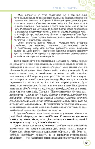 39
ДАВНЯ ЛІТЕРАТУРА
Місія просвітян не була безпечною, бо в той час лише
латинська, грецька та давньоєврейська мови вважалися західною
церквою священними. А Кирило й Мефодій проводили відправи
в церквах старослов’янською мовою, тому постійно наражалися
на переслідування. Звинувачені в єресі, вони вирушили на виклик
Папи Римського до Ватикану. Із собою брати везли перекладені
на старослов’янську мову книги Святого Письма. Розповідь Кири-
ла й Мефодія про місіонерську діяльність переконала Папу Адрі-
ана ІІ в користі їхньої справи, і вони отримали дозвіл здійснювати
богослужіння старослов’янською.
Отже, спочатку абетка Кирила і Мефодія була створена
спеціально для перекладу священних християнських текстів
на слов’янську мову. Але справа, розпочата ними, виходить
далеко за межі релігії. Поширення кирилиці сприяло розвитку
культур слов’янських народів й утвердженню їхньої рівноправності
з-поміж інших європейських народів.
Після прийняття християнства з Болгарії до Києва почали
приїжджати перші проповідники. Вони привозили із собою пе-
рекладені з грецької на старослов’янську мову книги Святого
Письма, інші твори релігійного змісту. Але рукописів було
занадто мало, тому в суспільстві виникла потреба в освіче-
них людях, які б переписували релігійні книги й цим сприя-
ли поширенню нової віри серед народу. Першими, хто засвоїв
церковнослов’янську мову й почав нею користуватися, були
ченці при монастирях. Із часом за наказом князя Володимира
вона стала обов’язковим предметом у школі, хоч батьки намага-
лися чинити тому опір. Про це в «Повісті минулих літ» розпові-
дається так: «…став він [кн. Володимир] у знатних людей дітей
забирати і оддавати їх на учення книжне. А матері ж дітей
своїх оплакували, бо іще не укріпилися вони були вірою і, як по-
мерлого, вони оплакували». Із плином часу старослов’янською /
церковнослов’янською мовою все більше послуговувалися осві-
чені міські прошарки суспільства і знать.
Старослов’янська мова стала мовою церковних відправ та
релігійної літератури. Але найбільше її значення полягало
в тому, що вона об’єднувала різні племена в одній державі й
виховувала почуття духовної спільноти.
Однакстарослов’янська/церковнослов’янськамованемогла
забезпечити всі сфери суспільної діяльності наших предків.
Якщо для обслуговування церковних обрядів у ній було ви-
роблено необхідну лексику, то в юридично-господарській
діяльності — при написанні законів та ділових листів, укладанні
 