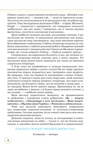 4
Гейман в одного з представників китайської влади. «Китайці ство-
рювали чудові речі, — відповів той, — якщо їм приносили схеми.
Але нічого не удосконалювали й не вигадували самі, не робили від-
криттів. Тому ми відрядили делегацію в США — в Apple, Microsoft,
Google — і розпитали в працівників, які створювали технології
майбутнього, про них самих. І виявилося, що ті читали наукову
фантастику, коли були хлопчиками й дівчатами».
Наше майбутнє залежить від уяви, яку розвиває читання. І ще:
що більше ми читаємо, то вишуканіше висловлюємо свої думки,
адже наслідуємо мову письменника, тоді наше мислення перестає
бути обмеженим і шаблонним. Глибока література спонукає до гли-
боких переживань і глибокої розумової роботи. Недаремно відомий
усім вам музикант і громадський діяч Святослав Вакарчук переко-
наний, що «книга творить Людину — Людина творить країну».
Сподіваємося, ми переконали більшість із вас, що читання ху-
дожньої літератури відіграє важливу роль у житті людини. Усі
висловлені вище думки мають надихнути вас також до вивчення
української літератури.
У 9-му класі ви ознайомитеся зі шляхом національної літе-
ратури тривалістю майже в десять століть! Не всі твори красного
письменства відразу піддадуться вам і розкриють свою мудрість.
Це природно, тому що творили їх письменники з інших історич-
них епох. У пригоді в цьому разі стане підручник, який пояснить
особливості кожного періоду розвитку літератури. Але варто усві-
домлювати, що більшість творів, які ви читатиме в цьому році, —
це своєрідні Книги буття нашого народу. Прочитавши їх, ви не
лише заглибитесь у минуле, а й будете краще розуміти сучасне, а
що головне, — і майбутнє нашої країни.
Крім викладу теоретичного матеріалу, ви працюватимете
зі знайомими з попередніх класів рубриками: «Ви — творча
особистість», «Література в колі мистецтв», «Ваші творчі-
проекти»,«Музейна мапаУкраїни»,«Читаємоіз задоволенням».
Теми для дискусій даватимуть можливість поміркувати
над непростими морально-етичними та суспільно-історичними
проблемами. Система запитань після кожної теми дасть вам змогу
закріпити вивчений матеріал.
Домашні завдання, якщо їх кілька, за погодженням із вчите-
лем можна виконувати на вибір — тільки ті, які вас більше заці-
кавили. І, звичайно, багато читайте! Вдумливо й із задоволенням!
РАДІСНОГО І ТВОРЧОГО ЧИТАННЯ КОЖНОМУ З ВАС!
З повагою — автори
 