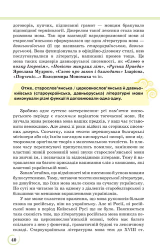 40
договорів, купчих, підписанні грамот — мовцям бракувало
відповідної термінології. Джерелом такої лексики стала жива
розмовна мова. Так при взаємодії народнорозмовної мови зі
старослов’янською сформувалася ще одна літературна мова —
давньокиївська (її ще називають староукраїнською, давньо-
руською). Вона функціонувала в офіційно-діловому стилі, нею
послуговувалися в літературі, написанні промов тощо. Це
мова таких шедеврів давньоруської писемності, як «Слово о
полку Ігоревім», «Повість минулих літ», «Руська Правда»
Ярослава Мудрого, «Слово про закон і благодать» Іларіона,
«Поученіє...» Володимира Мономаха та ін.
Зробимо одне суттєве застереження: усі пам’ятки києво-
руського періоду є писемним варіантом тогочасної мови. Як
звучала жива розмовна мова наших предків, у наш час устано-
вити неможливо. Але деякі її риси відбиті на сторінках писем-
них джерел. Спочатку, коли тексти переписували болгарські
місіонери або під їхнім наглядом києворуські писарі, вони від-
творювали оригінали творів з максимальною точністю. Із пли-
ном часу переписувачі припускались помилок, заміняючи не
властиві живій розмовній мові звуки старослов’янської мови
на звичні їм, і позначали їх відповідними літерами. Тому й на-
трапляємо на багато прикладів написання слів з ознаками, які
властиві українській мові.
Запам’ятаймо,щовідмінностіміжписемноюйусноюмовами
були суттєвими. Тому, читаючи тексти києворуської літератури,
не дивуйтеся, що їхня мова мало схожа на сучасну українську.
По суті ми читаємо їх на одному з діалектів староболгарської з
більшими чи меншими вкрапленнями українізмів.
У вас може скластися враження, що мова рукописів більше
схожа на російську, ніж на українську. Але ні Росії, ні росій-
ської мови в період Київської Русі ще не було. Пояснюється
така схожість тим, що літературна російська мова виникла пе-
реважно на церковнослов’янській основі, тобто має багато
спільного з нею у фонетиці, граматичній будові та лексичному
складі. Староукраїнська літературна мова теж до XVIII ст.
Отже, старослов’янська / церковнослов’янська й давньо-
київська (староукраїнська, давньоруська) літературні мови
виконували різні функції й доповнювали одна одну.
 