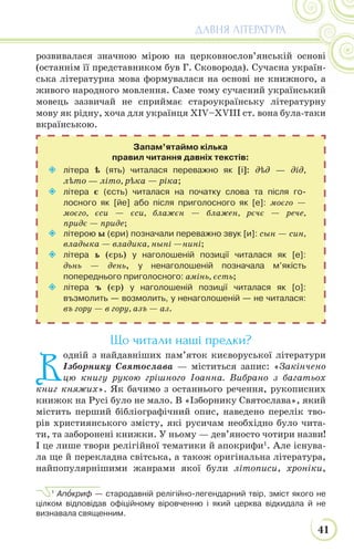 41
ДАВНЯ ЛІТЕРАТУРА
розвивалася значною мірою на церковнослов’янській основі
(останнім її представником був Г. Сковорода). Сучасна україн-
ська літературна мова формувалася на основі не книжного, а
живого народного мовлення. Саме тому сучасний український
мовець зазвичай не сприймає староукраїнську літературну
мову як рідну, хоча для українця XІV–XVIII ст. вона була-таки
вкраїнською.
Що читали наші предки?
В
одній з найдавніших пам’яток києворуської літератури
Ізборнику Святослава — міститься запис: «Закінчено
цю книгу рукою грішного Іоанна. Вибрано з багатьох
книг княжих». Як бачимо з останнього речення, рукописних
книжок на Русі було не мало. В «Ізборнику Святослава», який
містить перший бібліографічний опис, наведено перелік тво-
рів християнського змісту, які русичам необхідно було чита-
ти, та заборонені книжки. У ньому — дев’яносто чотири назви!
І це лише твори релігійної тематики й апокрифи1
. Але існува-
ла ще й перекладна світська, а також оригінальна література,
найпопулярнішими жанрами якої були літописи, хроніки,
1
Апîкриф — стародавній релігійно-легендарний твір, зміст якого не
цілком відповідав офіційному віровченню і який церква відкидала й не
визнавала священним.
 літера ѣ (ять) читалася переважно як [і]: дѣд — дід,
лѣто — літо, рѣка — ріка;
 літера є (єсть) читалася на початку слова та після го-
лосного як [йе] або після приголосного як [е]: моєго —
моєго, єси — єси, блажєн — блажен, рєчє — рече,
придє — приде;
 літерою ы (єри) позначали переважно звук [и]: сын — син,
владыка — владика, ныні —нині;
 літера ь (єрь) у наголошеній позиції читалася як [е]:
дьнь — день, у ненаголошеній позначала м’якість
попереднього приголосного: амінь, єсть;
 літера ъ (єр) у наголошеній позиції читалася як [о]:
възмолить — возмолить, у ненаголошеній — не читалася:
въ гору — в гору, азъ — аз.
Запам’ятаймо кілька
правил читання давніх текстів:
 