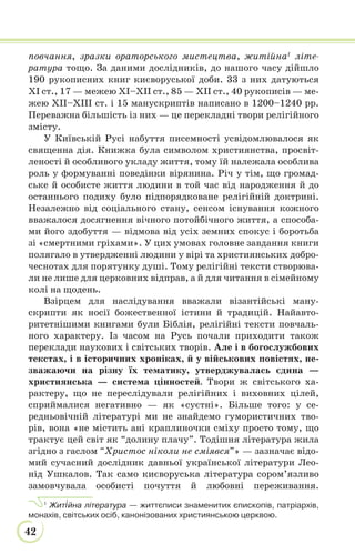 42
повчання, зразки ораторського мистецтва, житійна1
літе-
ратура тощо. За даними дослідників, до нашого часу дійшло
190 рукописних книг києворуської доби. 33 з них датуються
ХІ ст., 17 — межею ХІ–ХІІ ст., 85 — ХІІ ст., 40 рукописів — ме-
жею ХІІ–ХІІІ ст. і 15 манускриптів написано в 1200–1240 рр.
Переважна більшість із них — це перекладні твори релігійного
змісту.
У Київській Русі набуття писемності усвідомлювалося як
священна дія. Книжка була символом християнства, просвіт-
леності й особливого укладу життя, тому їй належала особлива
роль у формуванні поведінки вірянина. Річ у тім, що громад-
ське й особисте життя людини в той час від народження й до
останнього подиху було підпорядковане релігійній доктрині.
Незалежно від соціального стану, сенсом існування кожного
вважалося досягнення вічного потойбічного життя, а способа-
ми його здобуття — відмова від усіх земних спокус і боротьба
зі «смертними гріхами». У цих умовах головне завдання книги
полягало в утвердженні людини у вірі та християнських добро-
чеснотах для порятунку душі. Тому релігійні тексти створюва-
ли не лише для церковних відправ, а й для читання в сімейному
колі на щодень.
Взірцем для наслідування вважали візантійські ману-
скрипти як носії божественної істини й традицій. Найавто-
ритетнішими книгами були Біблія, релігійні тексти повчаль-
ного характеру. Із часом на Русь почали приходити також
переклади наукових і світських творів. Але і в богослужбових
текстах, і в історичних хроніках, й у військових повістях, не-
зважаючи на різну їх тематику, утверджувалась єдина —
християнська — система цінностей. Твори ж світського ха-
рактеру, що не переслідували релігійних і виховних цілей,
сприймалися негативно — як «суєтні». Більше того: у се-
редньовічній літературі ми не знайдемо гумористичних тво-
рів, вона «не містить ані краплиночки сміху просто тому, що
трактує цей світ як “долину плачу”. Тодішня література жила
згідно з гаслом “Христос ніколи не сміявся”» — зазначає відо-
мий сучасний дослідник давньої української літератури Лео-
нід Ушкалов. Так само києворуська література сором’язливо
замовчувала особисті почуття й любовні переживання.
1
Жит³йна література — життєписи знаменитих єпископів, патріархів,
монахів, світських осіб, канонізованих християнською церквою.
 