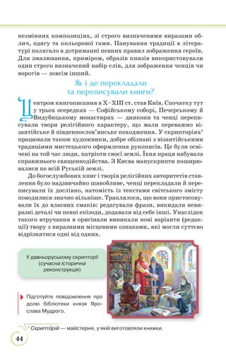 44
незмінних композиціях, зі строго визначеними виразами об-
лич, одягу та кольорової гами. Панування традиції в літера-
турі полягало в дотриманні певних правил зображення героїв.
Для змалювання, приміром, образів князів використовували
один строго визначений набір слів, для зображення ченців чи
ворогів — зовсім інший.
Як і де перекладали
та переписували книги?
Ц
ентром книгописання в Х–ХІІІ ст. став Київ. Спочатку тут
у трьох осередках — Софійському соборі, Печерському й
Видубицькому монастирях — диякони та ченці перепи-
сували твори релігійного характеру, що мали переважно ві-
зантійське й південнослов’янське походження. У скрипторіях1
працювали також художники, добре обізнані з візантійськими
традиціями мистецького оформлення рукописів. Це були осві-
чені на той час люди, патріоти своєї землі. Їхня праця набувала
справжнього священнодійства. З Києва манускрипти поширю-
валися по всій Руській землі.
До богослужбових книг і творів релігійних авторитетів став-
лення було надзвичайно шанобливе, ченці перекладали й пере-
писували їх дослівно, натомість із текстами світського змісту
поводилися значно вільніше. Траплялося, що вони пристосову-
вали їх до власних смаків: редагували фрази, викидали неви-
разні деталі чи певні епізоди, додавали від себе інші. Унаслідок
такого втручання в оригінали виникали нові варіанти (редак-
ції) твору з виразними місцевими ознаками, які могли суттєво
відрізнятися одні від одних.
1
Скриптîрій — майстерня, у якій виготовляли книжки.
У давньоруському скрипторії
(сучасна історична
реконструкція)
Підготуйте повідомлення про
долю бібліотеки князя Яро-
слава Мудрого.
 