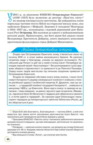 46
У
2011 р. за рішенням ЮНЕСКО Остромирове Євангеліє1
(1056–1057) було включено до реєстру «Пам’ять світу»2
як шедевр києворуського мистецтва. Це найдавніша копія
перекладу частини тексту Біблії на старослов’янську мову, яку
здійснили Кирило і Мефодій. Замовив її посадник3
Новгорода
в 1054–1057 рр., полководець і відомий державний діяч Київ-
ської Русі Остромир. Він належав до одного з найшанованіших
руських родів. Припускають, що його дідом був дядько князя
Володимира Хрестителя Добриня, якого вважають можливим
прототипом фольклорного героя Добрині Микитовича.
Згадка про Остромирове Євангеліє знову з’являється лише на
початку XVIII ст. в описі майна московського Кремля. Як рукопис
потрапив сюди з Новгорода, ученим не вдалося встановити. Ро-
сійський цар Петро І в цей час у новій столиці Санкт-Петербурзі за-
кладав перший музей «Кунсткамера»4
. Він розпорядився з усієї дер-
жави збирати старожитності та привозити їх до Північної Пальміри.
Серед інших творів мистецтва під пильною охороною привезли й
Остромирове Євангеліє.
Згодом за невідомих обставин книга знову зникла, і лише після
смерті Катерини II шедевр києворуської книжності знайшов у поко-
ях російської цариці її особистий секретар Я. Дружинін, про що за-
писав: «…у гардеробі покійної государині Катерини II… знайшов я в
минулому 1805 р. це Євангеліє. Воно ніде в опису і в приході не за-
писане, і тому невідомо, чи давно і від кого туди потрапило. Ймовір-
но, піднесене було Єя Величності і віддано для зберігання в кімнати
її, а потім здано в гардероб». За наказом царя Олександра І ману-
скрипт передали до Імператорської публічної бібліотеки (Росія), де
він зберігається й досі.
1
Євангåліє або Благовість, Благовіщення — частина Біблії, у якій опо-
відається про земне життя засновника християнства Ісуса Христа і яка
призначена для проведення релігійних відправ у церкві.
2
Програма ЮНЕСКО «Пам’ять світу» покликана забезпечити визнання
документальної спадщини, що має міжнародне, регіональне та національ-
не значення.
3
Посàдник — намісник князя в землях, що входили до складу Київської
держави в X–XII ст. Керував певною областю й був зобов’язаний збирати й
доставляти князеві данину.
4
Від німецького слова «Kunst», що означає мистецтво.
Майже детективна історія
 