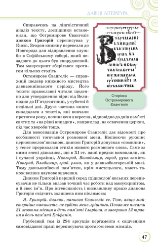 47
ДАВНЯ ЛІТЕРАТУРА
Спираючись на лінгвістичний
аналіз тексту, дослідники встано-
вили, що Остромирове Євангеліє
диякон Григорій переписував у
Києві. Згодом книжку перевезли до
Новгорода для відправлення служ-
би в Софійському соборі, який не-
задовго до цього був споруджений.
Там манускрипт зберігався протя-
гом кількох століть.
Остомирове Євангеліє — справ-
жній шедевр книжного мистецтва
давньокиївського періоду. Його
тексти православні читали щоден-
но для утвердження віри: від Вели-
кодня до П’ятдесятниці, у суботні й
недільні дні. Друга частина книги
складалася з текстів, які вивчали
протягом року, починаючи з вересня, відповідно до днів пам’яті
святих та «на різні випадки», наприклад, на освячення церкви,
під час хвороби тощо.
Для мовознавців Остромирове Євангеліє дає відомості про
особливості тогочасної розмовної мови. Копіюючи рукопис
церковнослов’янською, диякон Григорій допускав «помилки»,
у текст проривалася стихія живого розмовного слова. Саме за
ними вчені дізналися, що в ХІ ст. наші предки вимовляли, як
і сучасні українці, Новгород, Володимир, город, рука замість
Новград, Владимир, град, рѫка, як у давньоболгарській мові.
Тому давньокиївські пам’ятки, крім мистецького, мають та-
кож велике наукове значення.
Диякон Григорій перший серед східнослов’янських перепи-
сувачів не тільки вказав точний час роботи над манускриптом,
а й своє ім’я. Про інтенсивність і виснажливу працю диякона
Григорія свідчить залишена ним післямова:
Я, Григорій, диякон, написав Євангеліє се. Тож, якщо май-
стерніше напишете, не судіть мене, грішного. Почав же писати
21 жовтня місяця в день пам’яті Іларіона, а завершив 12 трав-
ня в день пам’яті Епіфанія.
Грубезний том із 294 аркушів пергамента є свідченням
самовідданої праці переписувача протягом семи місяців.
Сторінка
Остромирового
Євангелія
 