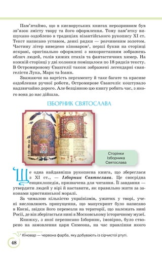 48
Пам’ятаймо, що в києворуських книгах нерозривним був
зв’язок змісту твору та його оформлення. Тому пам’ятку ви-
шукано оздоблено в традиціях візантійського рукопису ХІ ст.
Текст написано уставом, деякі рядки — розчиненим золотом.
Частину літер виведено кіноваром1
, перші букви на сторінці
яскраві, оригінально оформлені з використанням зображень
облич людей, голів хижих птахів та фантастичних химер. На
кожній сторінці у дві колонки поміщалося по 18 рядків тексту.
В Остромировому Євангелії також зображені легендарні єван-
гелісти Лука, Марк та Іоанн.
Зважаючи на вартість пергаменту й таке багате та красиве
оздоблення ручної роботи, Остромирове Євангеліє коштувало
надзвичайно дорого. Але безцінною цю книгу робить час, з яко-
го вона до нас дійшла.
ІЗБОРНИК СВЯТОСЛАВА
Ще одна найдавніша рукописна книга, що збереглася
з ХІ ст., — Ізборник Святослава. Це своєрідна
енциклопедія, призначена для читання. Її завдання —
утвердити людей у вірі й наставити, як правильно жити за за-
конами християнської моралі.
За чималою кількістю українізмів, ужитих у творі, уче-
ні висловлюють припущення, що манускрипт було написано
в Києві, звідки його перевезли на території, що належать нині
Росії, де він зберігається нині в Московському історичному музеї.
Книжку, з якої переписано Ізборник, імовірно, було ство-
рено на замовлення царя Симеона, на час правління якого
1
К³новар — червона фарба, яку добувають із сірчистої ртуті.
Сторінки
Ізборника
Святослава
 