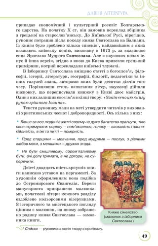 49
ДАВНЯ ЛІТЕРАТУРА
припадав економічний і культурний розквіт Болгарсько-
го царства. На початку Х ст. він замовив переклад збірника
з грецької на старослов’янську. До Київської Русі, вірогідно,
рукопис потрапив після походу князя Святослава на Балкани.
Із книги було зроблено кілька списків1
, найдавнішим з яких
вважають київську копію, виконану в 1073 р. за вказівкою
сина Ярослава Мудрого Святослава. Але в наукових колах іс-
нує й інша версія, згідно з якою до Києва привезли грецький
примірник, котрий перекладали київські тлумачі.
В Ізборнику Святослава вміщено статті з богослов’я, філо-
софії, історії, літератури, географії, біології, педагогіки та ін-
ших галузей знань, авторами яких були десятки діячів того
часу. Порівнявши стиль написання літер, науковці дійшли
висновку, що переписували книжку в Києві двоє майстрів.
Один з них залишив своє ім’я в кінці твору: «Закінчено цю книгу
рукою грішного Іоанна».
Тексти рукопису мали на меті утвердити читачів у вихован-
ні християнських чеснот і добропорядності. Ось кілька з них:
• Ліпше за все людині в житті своєму не дуже багатства прагнути, тіло
своє стримувати: норову — пом’якшення, голосу — ласкавість і заспо-
кійливість, в їжі та питті — помірність.
• Пред старцями — мовчання, пред мудрими — послух, з рівними
любов мати, з меншими — дружня згода.
• Не бути смішливому, сором’язливому
бути, очі долу тримати, а не догори, не су-
перечити.
Двісті двадцять шість аркушів кни-
ги написано уставом на пергаменті. За
художнім оформленням вона подібна
до Остромирового Євангелія. Береги
манускрипта прикрашено малюнка-
ми, початкові літери кожного розділу
оздоблено кольоровими візерунками.
З історичного та мистецького погляду
цінним є малюнок, на якому зображе-
но родину князя Святослава — замов-
ника книги.
1
Спèсок — рукописна копія твору з оригіналу.
Княже сімейство
(малюнок з Ізборника
Святослава)
 