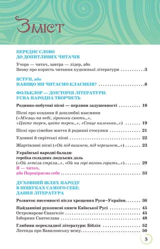 5
НАЗВА РУБРИКИ
ПЕРЕДНЄ СЛОВО
ДО ДОПИТЛИВИХ ЧИТАЧІВ
Учора — читач, завтра — лідер, або
Знову про користь читання художньої літератури . . . . . . . . . . .3
ВСТУП, або
НАВІЩО МИ ЧИТАЄМО КЛАСИКІВ? . . . . . . . . . . . . . . . . . . . . .8
ФОЛЬКЛОР — ДОІСТОРІЯ ЛІТЕРАТУРИ:
УСНА НАРОДНА ТВОРЧІСТЬ
Родинно-побутові пісні — перлини задушевності . . . . . . . . . . 18
Пісні про кохання й дошлюбні взаємини
(«Місяць на небі, зiроньки сяють...»,
«Цвіте терен, цвіте терен...», «Сонце низенько...») . . . . . . . 19
Пісні про сімейне життя й родинні стосунки . . . . . . . . . . . . . . 21
Удовині й сирітські пісні . . . . . . . . . . . . . . . . . . . . . . . . . . . . . . . . 22
Жартівливі пісні («Ой під вишнею, під черешнею...») . . . . . . . 23
Українські народні балади:
героїка складних людських доль
(«Ой летіла стріла...», «Ой на горі вогонь горить...») . . . . . . . 29
Я — читач,
або Перевіряємо себе . . . . . . . . . . . . . . . . . . . . . . . . . . . . . . . . . . . . 33
ДУХОВНИЙ ШЛЯХ НАРОДУ
В ПОШУКАХ САМОГО СЕБЕ:
ДАВНЯ ЛІТЕРАТУРА
Розвиток писемності після хрещення Руси–України. . . . . . . 36
Найдавніші рукописні книги Київської Русі . . . . . . . . . . . . . . 45
Остромирове Євангеліє . . . . . . . . . . . . . . . . . . . . . . . . . . . . . . . . . . 45
Ізборник Святослава . . . . . . . . . . . . . . . . . . . . . . . . . . . . . . . . . . . . 48
Глибини перекладної літератури: Біблія . . . . . . . . . . . . . . . . . 52
Легенда про Вавилонську вежу. . . . . . . . . . . . . . . . . . . . . . . . . . . 56
 