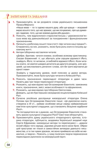 50
1. Прокоментуйте, як ви розумієте слова українського письменника
Панаса Мирного:
«Наша мова — то і є одежа нашого духу, або ще краще — яскравий
вираз всього того, що нас вражає, що ми почуваємо, про що думає-
мо-гадаємо, того, що ми зовемо духом або душею».
2. Поясніть, чим відрізнялися старослов’янська / церковнослов’ян-
ська мова від давньокиївської за походженням і функціональним
призначенням.
3. Напишіть у робочому зошиті тези статті «Що читали наші предки?».
Спираючись на них, розкажіть, якою була роль книги в їхньому ду-
ховному житті.
4. Автори Ізборника наставляли читачів:
«Добре, братове, читати книжки, особливо всякому християнину.
Сказав блаженний: ті, що збагнуть усім серцем відомості Його,
знайдуть Його; то читаючи, зглибляйте відомості Його. Коли чита-
єш книги, не квапся швидко дочитати до другого розділу, але зро-
зумій, що висловлюють речення і слова, хоч би тричі вертаючи до
одної глави»
Знайдіть у підручнику уривок, який пояснює ці думки автора.
Прокоментуйте, якою була культура читання в Київській Русі.
5. Поясніть призначення перекладної літератури в давні часи.
Назвіть два-три твори перекладної літератури.
6. Розкажіть, що вам відомо про Остромирове Євангеліє: замовника
книги, призначення, зміст, мовні особливості та оформлення.
7. Розкажіть, що вам відомо про Ізборник Святослава.
Доведіть, що він був першою своєрідною енциклопедією Київської
Русі.
8. Сучасна російська дослідниця києворуської літератури Олена
Попова про Остромирове Євангеліє пише: «Ця рукописна книга,
створена в XI ст., займає особливе місце серед найважливіших
пам’яток культурної спадщини, що становлять безцінне надбання
Росії».
Чи погоджуєтеся ви з думкою, що Остромирове Євангеліє стано-
вить зразок культурної спадщини Росії? Свої тези обґрунтуйте.
9. Прокоментуйте думку українського літературного критика, істо-
рика літератури, публіциста, академіка Української академії наук
Сергія Єфремова: києворуські автори та переписувачі «…давали
ясний образ того народу, рідними дітьми якого вони були. Образ
цей проступає не тільки в самостійних витворах давнього пись-
менства, а і в тих чужих зразках, які воно приймало на себе не ме-
ханічно, а творчо». Поясніть, у чому полягало творче перенесення
перекладних рукописів на києворуський ґрунт.
ЗАПИТАННЯ ТА ЗАВДАННЯ
 