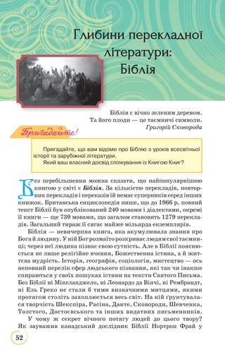 52
Біблія є вічно зеленим деревом.
Та його плоди — це таємничі символи.
Григорій Сковорода
Б
ез перебільшення можна сказати, що найпопулярнішою
книгою у світі є Біблія. За кількістю перекладів, повтор-
них перекладів і переказів їй немає суперників серед інших
книжок. Британська енциклопедія пише, що до 1966 р. повний
текст Біблії був опублікований 240 мовами і діалектами, окремі
її книги — ще 739 мовами, що загалом становить 1279 перекла-
дів. Загальний тираж її сягає майже мільярда екземплярів.
Біблія — невичерпна книга, яка акумулювала знання про
Богайлюдину.УнійБогрозмаїторозкриваєлюдямсвоїтаємни-
ці; через неї людина пізнає свою сутність. Але в Біблії поясню-
ється не лише релігійне вчення, Божественна істина, а й жит-
тєва мудрість. Історія, географія, соціологія, мистецтво — ось
неповний перелік сфер людського пізнання, які так чи інакше
спираються у своїх пошуках істини на тексти Святого Письма.
Без Біблії ні Мікеланджело, ні Леонардо да Вінчі, ні Рембрандт,
ні Ель Греко не стали б тими визначними митцями, якими
протягом століть захоплюється весь світ. На ній ґрунтувала-
ся творчість Шекспіра, Расіна, Данте, Сковороди, Шевченка,
Толстого, Достоєвського та інших видатних письменників.
У чому ж секрет вічного потягу людей до цього твору?
Як зауважив канадський дослідник Біблії Нортроп Фрай у
Пригадайте!
Пригадайте, що вам відомо про Біблію з уроків всесвітньої
історії та зарубіжної літератури.
Який ваш власний досвід спілкування із Книгою Книг?
Глибини перекладноїГлибини перекладної
літератури:
БібліяБіблія
 