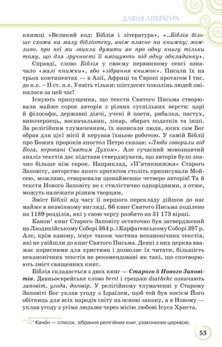 53
ДАВНЯ ЛІТЕРАТУРА
книжці «Великий код: Біблія і література», «…Біблія біль-
ше схожа на малу бібліотеку, аніж власне на книжку; мож-
ливо, про неї ми звикли думати як про одну книгу тільки
тому, що для зручності її вміщують під одну обкладинку».
Справді, слово Біблія у своєму первинному сенсі озна-
чало «малі книжки», або «зібрання книжок». Писали їх на
трьох континентах — в Азії, Африці та Європі протягом І тис.
до н.е. – II ст. н.е. Уявіть тільки: шістдесят поколінь людей змі-
нилося за цей час!
Існують припущення, що тексти Святого Письма створю-
вали майже сорок авторів з різних суспільних верств: царі
й філософи, державні діячі, учені й поети, рибалка, пастух,
виночерпець, воєначальник, лікар, збирач податків та інші.
За релігійним тлумаченням, їх написали люди, яких сам Бог
обрав для цієї місії й керував їхньою роботою. У самій Біблії
про Божих пророків апостол Петро сказав: «Люди говорили від
Бога, керовані Святим Духом». Але сучасний мовознавчий
аналіз текстів дає підстави стверджувати, що авторів було зна-
чно більше ніж сорок. Наприклад, «П’ятикнижжя» Старого
Заповіту, авторство якого протягом століть приписували Мой-
сею, можливо, створювали щонайменше четверо авторів! Та й
тексти Нового Заповіту не є стилістично однорідними, а отже,
можуть належати різним творцям.
Зміст Біблії від часу її першого перекладу дійшов до нас
майже в незмінному вигляді. 66 книг Святого Письма поділено
на 1189 розділів, які у свою чергу розбито на 31 173 вірші.
Канон1
книг Старого Заповіту остаточно був затверджений
наЛаодикійськомуСоборі364р.іКарфагенськомуСоборі397р.
Але, крім канону, існує також частина неканонічних текстів,
які не увійшли до книг Святого Письма. Деякі з них церква вва-
жає корисними для християн і дозволяє їх читати, більшість
неканонічних текстів не рекомендовані як такі, що спотворю-
ють зміст священних книг.
Біблія складається з двох книг — Старого й Нового Запові-
тів. Давньоєврейське слово berit і грецьке diatheke означають
заповіт, угода, договір. У релігійному тлумаченні у Старому
Заповіті Бог уклав угоду з Ізраїлем, щоб той був носієм Його
обітниць для всіх народів світу на основі закону, а в Новому —
уклав угоду з усіма людьми через місію любові Ісуса Христа.
1
Канîн — список, зібрання релігійних книг, узаконених церквою.
 
