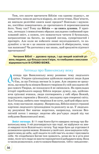 56
Тим, хто захоче прочитати Біблію «на одному подиху», не
пощастить: вона не дається відразу, як легке чтиво. Пам’ятаєте,
як вивчали релігійні книги наші предки? Повільно і вдумли-
во, постійно повертаючись до прочитаного й переосмислюючи
його. Чому так? Тому що Біблія — це книга духовна. У прит-
чах, легендах і символічних образах закладено глибинний при-
хований зміст, а кожен, хто намагається читати її буквально,
натраплятиме на багато, на перший погляд, суперечностей і
протиріч. Але коли ви побачите певні неузгодженості, то по-
думайте: а чи не є це знаком зупинитися й обміркувати, чому
так написано? Чи достатньо у вас знань, щоб зрозуміти підтекст
прочитаного?
Легенда про Вавилонську вежу
Л
егенда про Вавилонську вежу розвиває тему людського
гріха. Уперше гріхопадіння здійснили первісні люди Адам
і Єва, за що Господь вигнав їх із раю. Але людина не зрозу-
міла, що вона була вінцем Божого творіння й у ній закладено об-
раз самого Творця, не покаялася й не змінилася. На прикладах
історії єврейського народу Біблія передає думку, що, здійсню-
ючи гріховні вчинки, люди спотворюють у собі образ Божий,
порушують гармонію у Всесвіті, закладену при створенні світу.
Але Господь любить своє творіння й не хоче, щоб цей образ заги-
нув, тому наставляє людину. Наприклад, Біблія описує страшні
картини людського гріхопадіння та розплату за це. У людсько-
му розумінні Бог навчає жорстоко, наприклад, посилає Все-
світній потоп і знищує людство або роз’єднує людей під час
побудови Вавилонської вежі.
Зміст легенди. В 11 главі Книги Буття наведено легенду про Ва-
вилонську вежу. У ній розповідається про події, які відбулися на зем-
лі невдовзі після Всесвітнього потопу. Тоді люди були ще згуртовані й
розмовляли однією мовою. Впевнені у своїй силі, вони вирішили побу-
дувати вежу до неба, щоб лишити по собі пам’ять на віки і прославити
себе. Не сподобалася Богові їхня зухвалість, уклав він їм в уста різні
мови, після чого люди не змогли порозумітися й добудувати вежу. Вона
із часом розвалилася, а місто назвали Вавилоном, тобто «змішанням».
т
Читання Біблії — духовна праця, і що вищий освітній рі-
вень людини, що більша сила її віри, то глибшими смислами
відкривається їй СЛОВО БОЖЕ.
 