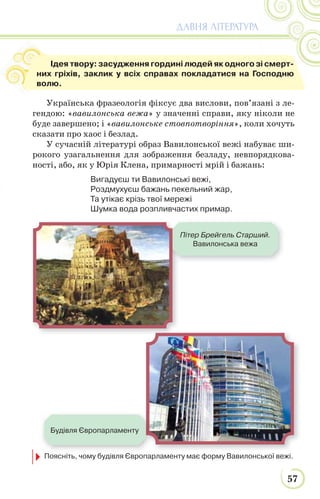 57
ДАВНЯ ЛІТЕРАТУРА
Українська фразеологія фіксує два вислови, пов’язані з ле-
гендою: «вавилонська вежа» у значенні справи, яку ніколи не
буде завершено; і «вавилонське стовпотворіння», коли хочуть
сказати про хаос і безлад.
У сучасній літературі образ Вавилонської вежі набуває ши-
рокого узагальнення для зображення безладу, невпорядкова-
ності, або, як у Юрія Клена, примарності мрій і бажань:
Вигадуєш ти Вавилонські вежі,
Роздмухуєш бажань пекельний жар,
Та утікає крізь твої мережі
Шумка вода розпливчастих примар.
Пітер Брейгель Старший.
Вавилонська вежа
Будівля Європарламенту
Ідея твору: засудження гордині людей як одного зі смерт-
них гріхів, заклик у всіх справах покладатися на Господню
волю.
Поясніть, чому будівля Європарламенту має форму Вавилонської вежі.
 