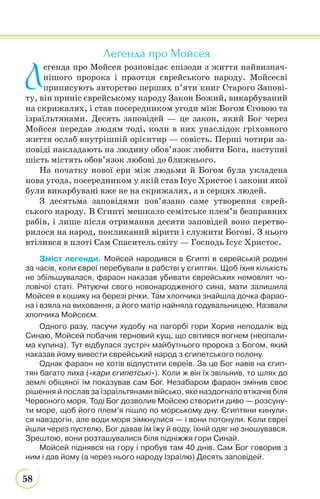 58
Легенда про Мойсея
Л
егенда про Мойсея розповідає епізоди з життя найвизнач-
нішого пророка і праотця єврейського народу. Мойсеєві
приписують авторство перших п’яти книг Старого Запові-
ту, він приніс єврейському народу Закон Божий, викарбуваний
на скрижалях, і став посередником угоди між Богом Єговою та
ізраїльтянами. Десять заповідей — це закон, який Бог через
Мойсея передав людям тоді, коли в них унаслідок гріховного
життя ослаб внутрішній орієнтир — совість. Перші чотири за-
повіді накладають на людину обов’язок любити Бога, наступні
шість містять обов’язок любові до ближнього.
На початку нової ери між людьми й Богом була укладена
нова угода, посередником у якій став Ісус Христос і закони якої
були викарбувані вже не на скрижалях, а в серцях людей.
З десятьма заповідями пов’язано саме утворення єврей-
ського народу. В Єгипті мешкало семітське плем’я безправних
рабів, і лише після отримання десяти заповідей воно перетво-
рилося на народ, покликаний вірити і служити Богові. З нього
втілився в плоті Сам Спаситель світу — Господь Ісус Христос.
Зміст легенди. Мойсей народився в Єгипті в єврейській родині
за часів, коли євреї перебували в рабстві у єгиптян. Щоб їхня кількість
не збільшувалася, фараон наказав убивати єврейських немовлят чо-
ловічої статі. Рятуючи свого новонародженого сина, мати залишила
Мойсея в кошику на березі річки. Там хлопчика знайшла дочка фарао-
на і взяла на виховання, а його матір найняла годувальницею. Назвали
хлопчика Мойсеєм.
Одного разу, пасучи худобу на пагорбі гори Хорив неподалік від
Синаю, Мойсей побачив терновий кущ, що світився вогнем (неопали-
ма купина). Тут відбулася зустріч майбутнього пророка з Богом, який
наказав йому вивести єврейський народ з єгипетського полону.
Однак фараон не хотів відпустити євреїв. За це Бог навів на єгип-
тян багато лиха («кари єгипетські»). Коли ж він їх звільнив, то шлях до
землі обіцяної їм показував сам Бог. Незабаром фараон змінив своє
рішення й послав за їзраїльтянами військо, яке наздогнало втікачів біля
Червоного моря. Тоді Бог дозволив Мойсею створити диво — розсуну-
ти море, щоб його плем’я пішло по морському дну. Єгиптяни кинули-
ся навздогін, але води моря зімкнулися — і вони потонули. Коли євреї
йшли через пустелю, Бог давав їм їжу й воду, їхній одяг не зношувався.
Зрештою, вони розташувалися біля підніжжя гори Синай.
Мойсей піднявся на гору і пробув там 40 днів. Сам Бог говорив з
ним і дав йому (а через нього народу Ізраїлю) Десять заповідей.
 
