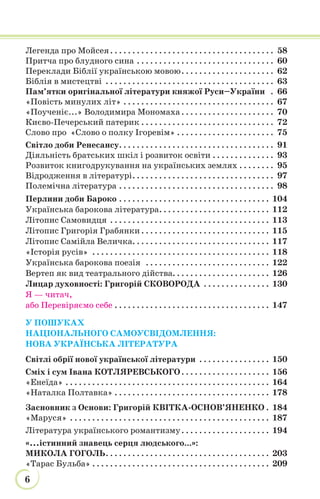 6
Легенда про Мойсея. . . . . . . . . . . . . . . . . . . . . . . . . . . . . . . . . . . . . 58
Притча про блудного сина . . . . . . . . . . . . . . . . . . . . . . . . . . . . . . . 60
Переклади Біблії українською мовою. . . . . . . . . . . . . . . . . . . . . 62
Біблія в мистецтві . . . . . . . . . . . . . . . . . . . . . . . . . . . . . . . . . . . . . . 63
Пам’ятки оригінальної літератури княжої Руси–України . 66
«Повість минулих літ» . . . . . . . . . . . . . . . . . . . . . . . . . . . . . . . . . . 67
«Поученіє...» Володимира Мономаха . . . . . . . . . . . . . . . . . . . . . 70
Києво-Печерський патерик . . . . . . . . . . . . . . . . . . . . . . . . . . . . . . 72
Слово про «Слово о полку Ігоревім» . . . . . . . . . . . . . . . . . . . . . . 75
Світло доби Ренесансу. . . . . . . . . . . . . . . . . . . . . . . . . . . . . . . . . . . 91
Діяльність братських шкіл і розвиток освіти . . . . . . . . . . . . . . 93
Розвиток книгодрукування на українських землях . . . . . . . . 95
Відродження в літературі. . . . . . . . . . . . . . . . . . . . . . . . . . . . . . . . 97
Полемічна література . . . . . . . . . . . . . . . . . . . . . . . . . . . . . . . . . . . 98
Перлини доби Бароко . . . . . . . . . . . . . . . . . . . . . . . . . . . . . . . . . . 104
Українська барокова література. . . . . . . . . . . . . . . . . . . . . . . . . 112
Літопис Самовидця . . . . . . . . . . . . . . . . . . . . . . . . . . . . . . . . . . . . 113
Літопис Григорія Грабянки . . . . . . . . . . . . . . . . . . . . . . . . . . . . . 115
Літопис Самійла Величка. . . . . . . . . . . . . . . . . . . . . . . . . . . . . . . 117
«Історія русів» . . . . . . . . . . . . . . . . . . . . . . . . . . . . . . . . . . . . . . . . 118
Українська барокова поезія . . . . . . . . . . . . . . . . . . . . . . . . . . . . 122
Вертеп як вид театрального дійства. . . . . . . . . . . . . . . . . . . . . . 126
Лицар духовності: Григорій СКОВОРОДА . . . . . . . . . . . . . . . 130
Я — читач,
або Перевіряємо себе . . . . . . . . . . . . . . . . . . . . . . . . . . . . . . . . . . . 147
У ПОШУКАХ
НАЦІОНАЛЬНОГО САМОУСВІДОМЛЕННЯ:
НОВА УКРАЇНСЬКА ЛІТЕРАТУРА
Світлі обрії нової української літератури . . . . . . . . . . . . . . . . 150
Сміх і сум Івана КОТЛЯРЕВСЬКОГО . . . . . . . . . . . . . . . . . . . . 156
«Енеїда» . . . . . . . . . . . . . . . . . . . . . . . . . . . . . . . . . . . . . . . . . . . . . . 164
«Наталка Полтавка» . . . . . . . . . . . . . . . . . . . . . . . . . . . . . . . . . . . 178
Засновник з Основи: Григорій КВІТКА-ОСНОВ’ЯНЕНКО . 184
«Маруся» . . . . . . . . . . . . . . . . . . . . . . . . . . . . . . . . . . . . . . . . . . . . . 187
Література українського романтизму. . . . . . . . . . . . . . . . . . . . 194
«...істинний знавець серця людського...»:
МИКОЛА ГОГОЛЬ. . . . . . . . . . . . . . . . . . . . . . . . . . . . . . . . . . . . . 203
«Тарас Бульба» . . . . . . . . . . . . . . . . . . . . . . . . . . . . . . . . . . . . . . . . 209
 