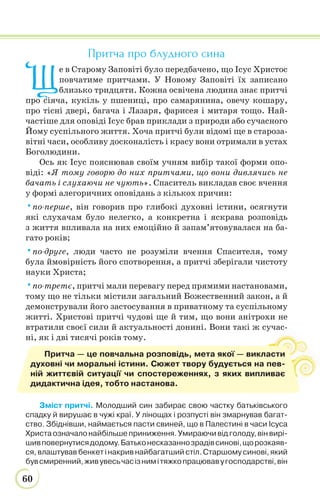 60
Притча про блудного сина
Щ
е в Старому Заповіті було передбачено, що Ісус Христос
повчатиме притчами. У Новому Заповіті їх записано
близько тридцяти. Кожна освічена людина знає притчі
про сіяча, кукіль у пшениці, про самарянина, овечу кошару,
про тісні двері, багача і Лазаря, фарисея і митаря тощо. Най-
частіше для оповіді Ісус брав приклади з природи або сучасного
Йому суспільного життя. Хоча притчі були відомі ще в староза-
вітні часи, особливу досконалість і красу вони отримали в устах
Боголюдини.
Ось як Ісус пояснював своїм учням вибір такої форми опо-
віді: «Я тому говорю до них притчами, що вони дивлячись не
бачать і слухаючи не чують». Спаситель викладав своє вчення
у формі алегоричних оповідань з кількох причин:
•по-перше, він говорив про глибокі духовні істини, осягнути
які слухачам було нелегко, а конкретна і яскрава розповідь
з життя впливала на них емоційно й запам’ятовувалася на ба-
гато років;
•по-друге, люди часто не розуміли вчення Спасителя, тому
була ймовірність його спотворення, а притчі зберігали чистоту
науки Христа;
•по-третє, притчі мали перевагу перед прямими настановами,
тому що не тільки містили загальний Божественний закон, а й
демонстрували його застосування в приватному та суспільному
житті. Христові притчі чудові ще й тим, що вони анітрохи не
втратили своєї сили й актуальності донині. Вони такі ж сучас-
ні, як і дві тисячі років тому.
Зміст притчі. Молодший син забирає свою частку батьківського
спадку й вирушає в чужі краї. У лінощах і розпусті він змарнував багат-
ство. Збіднівши, наймається пасти свиней, що в Палестині в часи Ісуса
Христаозначалонайбільшеприниження.Умираючивідголоду,вінвирі-
шивповернутисядодому.Батьконесказаннозрадівсинові,щорозкаяв-
ся, влаштував бенкет і накрив найбагатший стіл. Старшому синові, який
бувсмиренний,живувесьчасізнимітяжкопрацювавугосподарстві,він
Притча — це повчальна розповідь, мета якої — викласти
духовні чи моральні істини. Сюжет твору будується на пев-
ній життєвій ситуації чи спостереженнях, з яких випливає
дидактична ідея, тобто настанова.
 