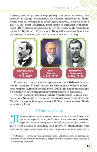 63
ДАВНЯ ЛІТЕРАТУРА
п’ятнадцятирічну завершену роботу знищила пожежа, яка
сталася на хуторі Мотронівка, де мешкав письменник. Немо-
лодий уже П. Куліш знову береться за роботу. До своєї смерті в
1897 р. він, крім Псалтиря, встиг знову перекласти Старий За-
повіт. Його справу продовжив І. Нечуй-Левицький. Титанічна
праця П. Куліша, І. Пулюя та І. Нечуя-Левицького була своє-
рідним духовним подвигом в ім’я українського народу.
Справу цих подвижників продовжив Іван Огієнко (митро-
полит Іларіон). У його перекладі Об’єднане біблійне товари-
ство вперше надрукувало Біблію в 1962 р. Це найпоширеніший
в Україні текст Біблії, який витримав багато перевидань.
Третій повний переклад Біблії українською мовою здій-
снив Іван Хоменко — греко-католицький священик, філолог,
біблеїст. Уперше її надруковано в 1963 р. у видавництві Отців
василіян у Римі.
Біблія в мистецтві
П
исьменники, художники, композитори у своїй творчос-
тічастозвертаютьсядобіблійнихсюжетів,тем,мотивів,
образів, використовують алюзії1
, цитують фрагменти,
тому кожна освічена людина, щоб зрозуміти мистецький твір
і задум автора, незалежно від свого віросповідання, має знати
1
Алþзія — натяк на певний історичний, міфологічний, літературний,
політичний або ж побутовий факт, закріплений у текстовій культурі або в
розмовному мовленні.
Пантелеймон
Куліш
(1819–1897)
Іван
Пулюй
(1845–1918)
Іван Нечуй-
Левицький
(1838–1919)
 