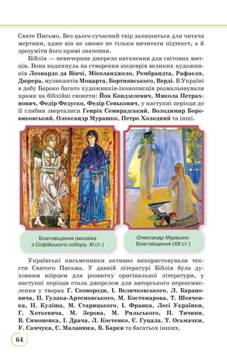 64
Святе Письмо. Без цього сучасний твір залишиться для читача
мертвим, адже він не зможе не тільки вичитати підтекст, а й
зрозуміти його прямі значення.
Біблія — невичерпне джерело натхнення для світових мит-
ців. Вона надихнула на створення шедеврів великих художни-
ків Леонардо да Вінчі, Мікеланджело, Рембрандта, Рафаеля,
Дюрера, музикантів Моцарта, Бортнянського, Верді. В Україні
в добу Бароко багато художників-іконописців розмальовували
храми на біблійні сюжети: Йов Кондзелевич, Микола Петрах-
нович, Федір Федуско, Федір Сенькович, у наступні періоди до
її глибин зверталися Генріх Семирадський, Володимир Боро-
виковський, Олександр Мурашко, Петро Холодний та інші.
Українські письменники активно використовували тек-
сти Святого Письма. У давній літературі Біблія була ду-
ховним взірцем для розвитку оригінальної літератури, у
наступні періоди стала джерелом для авторського переосмис-
лення у творах Г. Сковороди, І. Величковського, Л. Барано-
вича, П. Гулака-Артемовського, М. Костомарова, Т. Шевчен-
ка, П. Куліша, М. Старицького, І. Франка, Лесі Українки,
Г. Хоткевича, М. Зерова, М. Рильського, П. Тичини,
В. Симоненка, І. Драча, Л. Костенко, Є. Гуцала, Т. Осьмачки,
У. Самчука, Є. Маланюка, В. Барки та багатьох інших.
Олександр Мурашко.
Благовіщення (XX ст.)
Благовіщення (мозаїка
з Софійського собору, XI ст.)
 