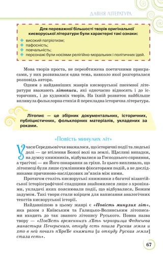67
ДАВНЯ ЛІТЕРАТУРА
Мова творів проста, не переобтяжена поетичними прикра-
сами, у них розвивалася одна тема, навколо якої розгорталася
розповідь автора.
Одним з найдавніших жанрів києворуської писемної літе-
ратури вважають літописи, які одночасно відносять і до іс-
торичних, і до художніх творів. На їхній розвиток найбільше
вплинула фольклорна стихія й перекладна історична література.
«Повість минулих літ»
У
часиСередньовіччявважалося,щоісторичніподіїталюдські
долі — це втілення Божої волі на землі. Щасливі випадки,
на думку книжників, відбувалися за Господнього сприяння,
а трагічні — як Його покарання за гріхи. Із цього випливало, що
літописці були лише сумлінними фіксаторами подій, а не дослід-
никами причиново-наслідкових зв’язків між ними.
Протягом століть києворуські книжники з багатої візантій-
ської історіографічної спадщини знайомилися лише з хроніка-
ми, укладачі яких пояснювали події, що відбувалися, Божим
задумом. Такі твори стали взірцем для написання аналогічних
текстів києворуської історії.
Найдавнішою в цьому жанрі є «Повість минулих літ»,
яка разом з Київським та Галицько-Волинським літописа-
ми входить до так званого літопису Руського. Повна назва
твору — «ПовЂсть временныхъ лЂтѣ черноризца Федосьева
манастыря Печерьскаго, откуду есть пошла Руская земля и
хто в ней почалъ пЂрвЂе княжити [и откуду Руская земля]
стала есть».
 високий патріотизм;
 пафосність;
 повчальність;
 персонажі були носіями релігійно-моральних і політичних ідей.
Для переважної більшості творів оригінальної
києворуської літератури були характерні такі ознаки:
вп
Літопис — це збірник документальних, історичних,
публіцистичних, фольклорних матеріалів, укладених за
роками.
 