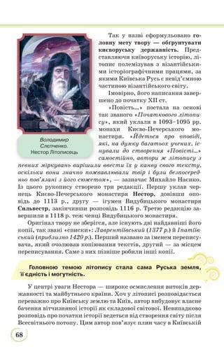 68
Так у назві сформульовано го-
ловну мету твору — обґрунтувати
києворуську державність. Пред-
ставляючи київоруську історію, лі-
топис полемізував з візантійськи-
ми історіографічними працями, за
якими Київська Русь є невід’ємною
частиною візантійського світу.
Імовірно, його написання завер-
шено до початку ХІІ ст.
«Повість…» постала на основі
так званого «Початкового літопи-
су», який уклали в 1093–1095 рр.
монахи Києво-Печерського мо-
настиря. «Йдеться про оповіді,
які, на думку багатьох учених, іс-
нували до створення «Повісті…»
самостійно, автори ж літопису з
певних міркувань вирішили ввести їх у канву свого тексту,
оскільки вони значно пожвавлювали твір і були безпосеред-
ньо пов’язані з його сюжетом», — зазначає Михайло Наєнко.
Із цього рукопису створено три редакції. Першу уклав чер-
нець Києво-Печерського монастиря Нестор, довівши опо-
відь до 1113 р., другу — ігумен Видубицького монастиря
Сильвестр, закінчивши розповідь 1116 р. Третю редакцію за-
вершили в 1118 р. теж ченці Видубицького монастиря.
Оригінал твору не зберігся, але існують дві найдавніші його
копії, так звані «списки»: Лаврентіївський (1377 р.) й Іпатіїв-
ський (приблизно 1420 р.). Перший названо за іменем перепису-
вача, який очолював копіювання текстів, другий — за місцем
переписування. Саме з них пізніше робили інші копії.
У центрі уваги Нестора — широке осмислення витоків дер-
жавності та майбутнього країни. Хоч у літописі розповідається
переважно про Київську землю та Київ, автор вибудовує власне
бачення вітчизняної історії як складової світової. Невипадково
розповідь про початки історії ведеться від створення світу після
Всесвітнього потопу. Цим автор пов’язує плин часу в Київській
Головною темою літопису стала сама Руська земля,
її єдність і могутність.
Володимир
Слєпченко.
Нестор Літописець
 