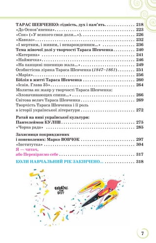 7
ТАРАС ШЕВЧЕНКО: гідність, дух і пам’ять. . . . . . . . . . . . . . 218
«До Основ’яненка». . . . . . . . . . . . . . . . . . . . . . . . . . . . . . . . . . . . . 223
«Сон» («У всякого своя доля…»). . . . . . . . . . . . . . . . . . . . . . . . . 226
«Кавказ». . . . . . . . . . . . . . . . . . . . . . . . . . . . . . . . . . . . . . . . . . . . . . 232
«І мертвим, і живим, і ненарожденним…» . . . . . . . . . . . . . . . 236
Тема жіночої долі у творчості Тараса Шевченка. . . . . . . . . . 240
«Катерина» . . . . . . . . . . . . . . . . . . . . . . . . . . . . . . . . . . . . . . . . . . . 241
«Наймичка». . . . . . . . . . . . . . . . . . . . . . . . . . . . . . . . . . . . . . . . . . . 246
«На панщині пшеницю жала…». . . . . . . . . . . . . . . . . . . . . . . . . 249
Особистісна лірика Тараса Шевченка (1847–1861) . . . . . . . . 251
«Марія». . . . . . . . . . . . . . . . . . . . . . . . . . . . . . . . . . . . . . . . . . . . . . . 256
Біблія в житті Тараса Шевченка . . . . . . . . . . . . . . . . . . . . . . . . 260
«Ісаія. Глава 35». . . . . . . . . . . . . . . . . . . . . . . . . . . . . . . . . . . . . . . 264
Молитва як жанр у творчості Тараса Шевченка:
«Злоначинающих спини…» . . . . . . . . . . . . . . . . . . . . . . . . . . . . . 266
Світова велич Тараса Шевченка . . . . . . . . . . . . . . . . . . . . . . . . . 269
Творчість Тараса Шевченка і її роль
в історії української літератури . . . . . . . . . . . . . . . . . . . . . . . . . 272
Ратай на ниві української культури:
Пантелеймон КУЛІШ . . . . . . . . . . . . . . . . . . . . . . . . . . . . . . . . . . 275
«Чорна рада» . . . . . . . . . . . . . . . . . . . . . . . . . . . . . . . . . . . . . . . . . 285
Захисниця покривджених
і поневолених: Марко ВОВЧОК . . . . . . . . . . . . . . . . . . . . . . . . . 297
«Інститутка» . . . . . . . . . . . . . . . . . . . . . . . . . . . . . . . . . . . . . . . . . . 304
Я — читач,
або Перевіряємо себе . . . . . . . . . . . . . . . . . . . . . . . . . . . . . . . . . . . 317
КОЛИ НАВЧАЛЬНИЙ РІК ЗАКІНЧЕНО... . . . . . . . . . . . . . . 318
. . . . 218
. . . . 223
. . . . 226
. . . . 232
 