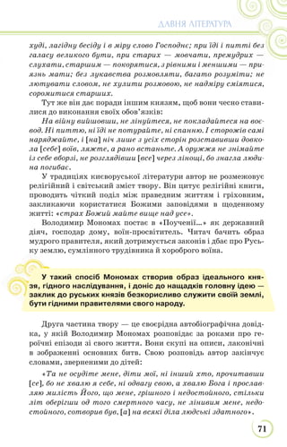 71
ДАВНЯ ЛІТЕРАТУРА
худі, лагідну бесіду і в міру слово Господнє; при їді і питті без
галасу великого бути, при старих — мовчати, премудрих —
слухати, старшим — покорятися, з рівними і меншими — при-
язнь мати; без лукавства розмовляти, багато розуміти; не
лютувати словом, не хулити розмовою, не надміру сміятися,
соромитися старших.
Тут же він дає поради іншим князям, щоб вони чесно стави-
лися до виконання своїх обов’язків:
На війну вийшовши, не лінуйтеся, не покладайтеся на воє-
вод. Ні питтю, ні їді не потурайте, ні спанню. І сторожів самі
наряджайте, і [на] ніч лише з усіх сторін розставивши довко-
ла [себе] воїв, ляжте, а рано встаньте. А оружжя не знімайте
із себе вборзі, не розглядівши [все] через лінощі, бо знагла люди-
на погибає.
У традиціях києворуської літератури автор не розмежовує
релігійний і світський зміст твору. Він цитує релігійні книги,
проводить чіткий поділ між праведним життям і гріховним,
закликаючи користатися Божими заповідями в щоденному
житті: «страх Божий майте вище над усе».
Володимир Мономах постає в «Поученії…» як державний
діяч, господар дому, воїн-просвітитель. Читач бачить образ
мудрого правителя, який дотримується законів і дбає про Русь-
ку землю, сумлінного трудівника й хороброго воїна.
Друга частина твору — це своєрідна автобіографічна довід-
ка, у якій Володимир Мономах розповідає за роками про ге-
роїчні епізоди зі свого життя. Вони скупі на описи, лаконічні
в зображенні основних битв. Свою розповідь автор закінчує
словами, зверненими до дітей:
«Та не осудіте мене, діти мої, ні інший хто, прочитавши
[се], бо не хвалю я себе, ні одвагу свою, а хвалю Бога і прослав-
ляю милість Його, що мене, грішного і недостойного, стільки
літ оберігши од того смертного часу, не лінивим мене, недо-
стойного, сотворив був, [а] на всякі діла людські здатного».
ку
У такий спосіб Мономах створив образ ідеального кня-
зя, гідного наслідування, і доніс до нащадків головну ідею —
заклик до руських князів безкорисливо служити своїй землі,
бути гідними правителями свого народу.
 