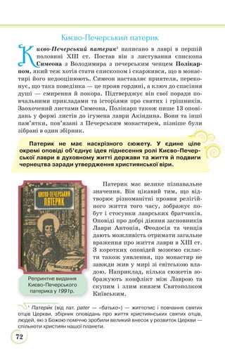 72
Києво-Печерський патерик
К
иєво-Печерський патерик1
написано в лаврі в першій
половині ХІІІ ст. Постав він з листування єпископа
Симеона з Володимира з печерським ченцем Полікар-
пом, який теж хотів стати єпископом і скаржився, що в монас-
тирі його недооцінюють. Симеон наставляє приятеля, переко-
нує, що така поведінка — це прояв гордині, а ключ до спасіння
душі — смирення й покора. Підтверджує він свої поради по-
вчальними прикладами та історіями про святих і грішників.
Заохочений листами Симеона, Полікарп також пише 13 опові-
дань у формі листів до ігумена лаври Акіндина. Вони та інші
пам’ятки, пов’язані з Печерським монастирем, пізніше були
зібрані в один збірник.
Патерик має велике пізнавальне
значення. Він цікавий тим, що від-
творює різноманітні прояви релігій-
ного життя того часу, зображує по-
бут і стосунки лаврських братчиків.
Оповіді про добрі діяння засновників
Лаври Антонія, Феодосія та ченців
дають можливість отримати загальне
враження про життя лаври в ХІІІ ст.
З коротких оповідей можемо склас-
ти також уявлення, що монастир не
завжди жив у мирі зі світською вла-
дою. Наприклад, кілька сюжетів зо-
бражують конфлікт між Лаврою та
скупим і злим князем Святополком
Київським.
1
Патерèк (від лат. pater — «батько») — життєпис і повчання святих
отців Церкви, збірник оповідань про життя християнських святих отців,
людей, які з Божою поміччю зробили великий внесок у розвиток Церкви —
спільноти християн нашої планети.
и
Патерик не має наскрізного сюжету. У єдине ціле
окремі оповіді об’єднує ідея піднесення ролі Києво-Печер-
ської лаври в духовному житті держави та життя й подвиги
чернецтва заради утвердження християнської віри.
Репринтне видання
Києво-Печерського
патерика у 1991р.
 