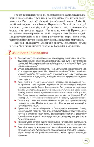 73
ДАВНЯ ЛІТЕРАТУРА
Є серед героїв патерика ті, до кого можна застосувати озна-
чення перший: лікар Агапіт, з іменем якого пов’язують засну-
вання на Русі першої лікарні, український маляр Алімпій,
який майстерно писав ікони. Переважна більшість оповідей
все ж стосується ченців, які протистоять спокусі диявола або
силою віри творять чудеса. Наприклад, святий Прохор лис-
тя лободи перетворював на хліб і годував ним бідних людей.
Іноді натрапляємо й на зовсім фантастичні історії, коли ченці
борються з нечистою силою або чернець панує над мертвими.
Патерик проповідує аскетичне життя, спрямовує думки
вірян у бік християнської покори та боротьби з гординею.
1. Розкажіть про роль перекладної літератури у виникненні та розви-
тку києворуської оригінальної літератури. Що було її світоглядною
основою? Які жанри оригінальної літератури в Київській Русі були
найпоширенішими?
2. Сучасний дослідник літератури Леонід Ушкалов характеризує всю
літературу від хрещення Русі й майже до кінця XVIII ст. «наймич-
кою богослов’я». Підтвердіть або спростуйте цю тезу, спираючись
на пояснення в підручнику. Наведіть два-три аргументи на доказ
своєї думки.
3. Прочитайте з «Повісті минулих літ» епізоди про заснування Киє-
ва братами Києм, Щеком і Хоривом та їхньою сестрою Либіддю,
про походи князів Олега, Володимира, Святослава на Царгород,
смерть Святослава від рук печенігів, смерть Олега від свого коня,
помсту княгині Ольги древлянам за загибель князя Ігоря (на ви-
бір). Яким із цих легенд і переказів постає життя в Київській Русі?
Які морально-етичні норми визначають поведінку руських князів?
4. Запишіть у робочому зошиті не менш як три тези про патріотичну
позицію авторів «Повісті минулих літ». Свої думки підтверджуйте
прикладами з твору.
5. Прочитайте уривки з «Поученія...» Володимира Мономаха. У чому
цінність цього твору як пам’ятки культури? Схарактеризуйте, яким
постає зі сторінок твору князь Володимир Мономах. У робочому
зошиті запишіть риси характеру князя, які, на думку автора, мають
бути взірцевими.
6. Розкажіть про історію виникнення Києво-Печерського патерика та
його особливості. Прочитайте кілька оповідань і схарактеризуйте їх.
7. Поясніть, чому за короткий час від прийняття християнства літе-
ратура Київської Русі здійснила такий стрімкий злет. Для цього до-
беріть джерела про розвиток освіти в Х–ХІ ст. і зробіть відповідні
висновки.
ЗАПИТАННЯ ТА ЗАВДАННЯ
 