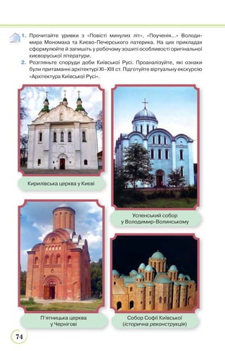 74
1. Прочитайте уривки з «Повісті минулих літ», «Поученія...» Володи-
мира Мономаха та Києво-Печерського патерика. На цих прикладах
cформулюйте й запишіть у робочому зошиті особливості оригінальної
києворуської літератури.
2. Розгляньте споруди доби Київської Русі. Проаналізуйте, які ознаки
були притаманні архітектурі ХІ–ХІІІ ст. Підготуйте віртуальну екскурсію
«Архітектура Київської Русі».
Кирилівська церква у Києві
Собор Софії Київської
(історична реконструкція)
П’ятницька церква
у Чернігові
Успенський собор
у Володимир-Волинському
 