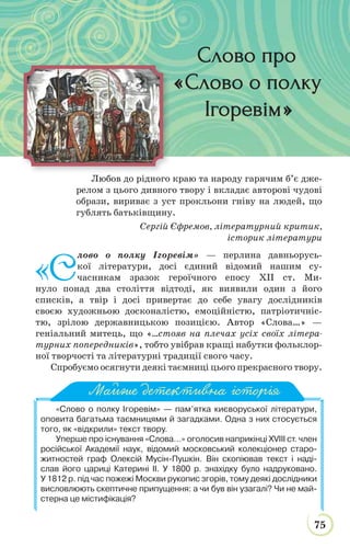 75
ДАВНЯ ЛІТЕРАТУРА
Любов до рідного краю та народу гарячим б’є дже-
релом з цього дивного твору і вкладає авторові чудові
образи, вириває з уст прокльони гніву на людей, що
гублять батьківщину.
Сергій Єфремов, літературний критик,
історик літератури
«С
лово о полку Ігоревім» — перлина давньорусь-
кої літератури, досі єдиний відомий нашим су-
часникам зразок героїчного епосу ХІІ ст. Ми-
нуло понад два століття відтоді, як виявили один з його
списків, а твір і досі привертає до себе увагу дослідників
своєю художньою досконалістю, емоційністю, патріотичніс-
тю, зрілою державницькою позицією. Автор «Слова…» —
геніальний митець, що «…стояв на плечах усіх своїх літера-
турних попередників», тобто увібрав кращі набутки фольклор-
ної творчості та літературні традиції свого часу.
Спробуємо осягнути деякі таємниці цього прекрасного твору.
«Слово о полку Ігоревім» — пам’ятка києворуської літератури,
оповита багатьма таємницями й загадками. Одна з них стосується
того, як «відкрили» текст твору.
Уперше про існування «Слова…» оголосив наприкінці ХVІІІ ст. член
російської Академії наук, відомий московський колекціонер старо-
житностей граф Олексій Мусін-Пушкін. Він скопіював текст і наді-
слав його цариці Катерині ІІ. У 1800 р. знахідку було надруковано.
У 1812 р. під час пожежі Москви рукопис згорів, тому деякі дослідники
висловлюють скептичне припущення: а чи був він узагалі? Чи не май-
стерна це містифікація?
Майже детективна історія
Слово проСлово про
«Слово о полкуСлово о полку
ІгоревімІгоревім»
 