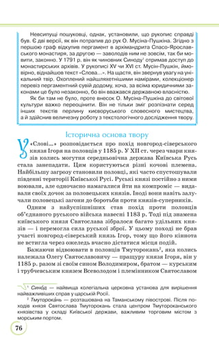 76
Невсипущі пошуковці, однак, установили, що рукопис справді
був. Є дві версії, як він потрапив до рук О. Мусіна-Пушкіна. Згідно з
першою граф відкупив пергамент в архімандрита Спасо-Ярослав-
ського монастиря, за другою — заволодів ним не зовсім, так би мо-
вити, законно. У 1791 р. він як чиновник Синоду1
отримав доступ до
монастирських архівів. У рукописі ХV чи ХVІ ст. Мусін-Пушкін, ймо-
вірно, віднайшов текст «Слова…». На щастя, він звернув увагу на уні-
кальний твір. Охоплений найшляхетнішими намірами, колекціонер
перевіз пергаментний сувій додому, хоча, за всіма юридичними за-
конами це було незаконно, бо він вважався державною власністю.
Як би там не було, проте внесок О. Мусіна-Пушкіна до світової
культури важко переоцінити. Він не тільки зміг розпізнати серед
інших текстів перлину києворуського словесного мистецтва,
а й здійснив величезну роботу з текстологічного дослідження твору.
Історична основа твору
У«Слові…» розповідається про похід новгород-сіверського
князя Ігоря на половців у 1185 р. У ХІІ ст. через чвари кня-
зів колись могутня середньовічна держава Київська Русь
стала занепадати. Цим користуються різні кочові племена.
Найбільшу загрозу становили половці, які часто спустошували
південні території Київської Русі. Руські князі постійно з ними
воювали, але одночасно намагалися йти на компроміс — вида-
вали своїх дочок за половецьких князів. Іноді вони навіть залу-
чали половецькі загони до боротьби проти князів-суперників.
Одним з найуспішніших став похід проти половців
об’єднаного руського війська навесні 1183 р. Тоді під знамена
київського князя Святослава зібралося багато удільних кня-
зів — і перемогла сила руської зброї. У цьому поході не брав
участі новгород-сіверський князь Ігор, тому що його кіннота
не встигла через ожеледь вчасно дістатися місця подій.
Бажаючи відвоювати в половців Тмуторокань2
, яка колись
належала Олегу Святославовичу — пращуру князя Ігоря, він у
1185 р. разом зі своїм сином Володимиром, братом — курським
і трубчевським князем Всеволодом і племінником Святославом
1
Синîд — найвища колегіальна церковна установа для вирішення
найважливіших справ у царській Росії.
2
Тмуторокàнь — розташована на Таманському півострові. Після по-
ходів князя Святослава Тмуторокань стала центром Тмутороканського
князівства у складі Київської держави, важливим торговим містом з
морським портом.
 