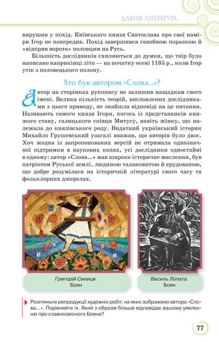 77
ДАВНЯ ЛІТЕРАТУРА
вирушив у похід. Київського князя Святослава про свої намі-
ри Ігор не попередив. Похід завершився ганебною поразкою й
«відкрив ворота» половцям на Русь.
Більшість дослідників схиляються до думки, що твір було
написано наприкінці літа — на початку осені 1185 р., коли Ігор
утік з половецького полону.
Хто був автором «Слова…»?
А
втор на сторінках рукопису не залишив нащадкам свого
імені. Велика кількість теорій, висловлених дослідника-
ми з цього приводу, не знайшла відповіді на це питання.
Називають самого князя Ігоря, когось із представників кня-
жого стану, галицького співця Митусу, навіть жінку, що на-
лежала до князівського роду. Видатний український історик
Михайло Грушевський узагалі вважав, що авторів було двоє.
Хоч жодна із запропонованих версій не отримала однознач-
ної підтримки в наукових колах, усі дослідники одностайні
в одному: автор «Слова…» мав широке історичне мислення, був
патріотом Руської землі, людиною талановитою й ерудованою,
що добре розумілася на історичній літературі свого часу та
фольклорних джерелах.
Василь Лопата.
Боян
В ЛГригорій Синиця.
Боян
Розгляньте репродукції художніх робіт, на яких зображено автора «Сло-
ва...». Порівняйте їх. Який з образів більше відповідає вашому уявлен-
ню про славнозвісного Бояна?
 