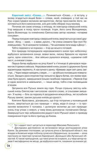78
Короткий зміст «Слова…». Починається «Слово…» зі вступу, у
якому згадується віщий Боян — співак, який, очевидно, у той час на
Русі користувався великим авторитетом. Автор прославляє його, за-
хоплюється його виконанням, але для себе обирає іншу манеру.
Починає він свою оповідь з епізоду, як новгород-сіверський князь
Ігор вирушає в похід проти половців. Ігоря, його сина Володимира,
брата Всеволода та племінника Святослава автор називає «чотирма
сонцями».
Перед походом новгород-сіверський князь звертається до своєї дру-
жини: «Хочу, — каже, — з вами, русичі, / Чи списа зломити При полі По-
ловецькому / Та й наложити головою, / Чи шоломом пити воду з Дону»1
.
Тобто перемога чи поразка — Ігор до всього готовий.
Уся природа попереджала нерозважливого князя про небезпеку:
відбулося затемнення сонця, вовки вили, лисиці брехали на черлені
щити, орли клекотіли… Але військо рухалося вперед, «шукаючи собі
честі, а князеві слави».
Перша битва відбулася на річці Каялі2
в п’ятницю й увінчалася пере-
могою Ігоревого війська. Нерозважливий князь разом із дружиною бучно
відсвяткував перемогу. А наступного ранку «Кривава зоря світ-день ізві-
стує, / Чорні хмари находять з моря…» — це військо половецьке поверта-
ється. Занадто рано втратив Ігор пильність! Друга битва, хоч якими муж-
німи були русичі, завершилася їхньою ганебною поразкою. «Пересів Ігор
із сідла золотого в невільниче», — пише автор, тобто став половецьким
в’язнем.
Затужила вся Руська земля від горя. Почув страшну звістку київ-
ський князь Святослав і виголосив «золоте слово, зі сльозами зміша-
не». У ньому — біль за поразку й засудження міжусобиць, які ослабили
Руську землю, заклик руських князів до єдності.
Княгиня Ярославна, дізнавшись, що Ігор потрапив у половецький
полон, звертається до сил природи — вітру, води й сонця — із про-
ханням визволити її чоловіка. І долинули молитви до сил природи:
князь Ігор утікає з неволі, у чому йому допомагає половчанин Овлур.
Завершується твір зображенням радості всієї Руської землі з приводу
повернення Ігоря та його приїзду до Києва.
1
Тут і надалі текст цитується в перекладі Максима Рильського.
2
Дослідники достеменно не встановили місце розташування річки
Каяли. За деякими гіпотезами, це сучасна річка в Запорізькій області, яка
впадає в Азовське море поблизу сучасного Бердянська; за іншими — вона
протікала на території сучасних Харківської, Донецької або Луганської об-
ластей. Є також припущення, що такої річки не існувало, а у творі автор на-
звав її метафорично як місце, де відбулося каяття, покаяння за вчинені дії.
 