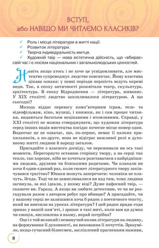 8
ВСТУП,ВСТУП,
або НАВІЩО МИ ЧИТАЄМО КЛАСИКІВабо НАВІЩО МИ ЧИТАЄМО КЛАСИКІВ?
 Роль і місце літератури в житті нації.
 Розвиток літератури.
 Творча індивідуальність митця.
 Художній твір — нова естетична дійсність, що «вбирає»
свій час і є носієм національних і загальнолюдських цінностей.
Н
авіть якщо хтось і не хоче це усвідомлювати, але мис-
тецтво супроводжує людство повсякчас. Йому властива
цікава ознака: у певні періоди першість ведуть окремі
види. Так, в епоху античності розквітали театр, скульптура,
архітектура. В епоху Відродження — література, живопис.
У ХІХ столітті людство захоплювалося літературою. А що
сьогодні?
Молодь віддає перевагу комп’ютерним іграм, теле- та
відеофільмам, кіно, музиці, і книжки, як і сам процес читан-
ня, видаються багатьом нецікавими і втомливими. Справді, у
ХХІ столітті не можна стверджувати, що художня література
серед інших видів мистецтва посідає почесне місце номер один.
Водночас це не означає, що, по-перше, немає її палких при-
хильників, а по-друге, вона не відіграє важливої ролі в духо-
вному житті людини й народу загалом.
Пригадайте з власного досвіду, чи переживали ви ось такі
моменти. Перегорнуто останню сторінку твору, а на серці так
тепло, так хороше, ніби не хочеться розставатися з найрідніши-
ми людьми, друзями чи близькими родичами. Чи плакали ви
хоча б один-єдиний раз, коли сюжет літературного твору закін-
чувався трагічно? Юнаки можуть заперечити: чоловіки не пла-
чуть. Згода. Тоді чи не замислювалися ви над тим, чому людина
загинула, за які ідеали, у якому віці? Дуже пафосний твір, —
скажете ви. Гаразд. А якщо ви любите детективи, то чи не роз-
гадували разом з автором ребус про вбивцю? А пригадайте, чи
у вашому серці не залишився хоча б рядок з поетичного тексту,
який ви вивчили на уроках літератури? І цей рядок вряди-годи
зринає у вашій пам’яті, і зринає в такі миті, коли вам ця думка
чи емоція, висловлена в ньому, вкрай потрібна?
Оцеієтойвеликийінеминучийвпливлітературиналюдину,
на формування її духовності, на виховання її почуттів. Зрозумі-
ло, якщо сучасний бізнесмен, засліплений прагненням наживи,
 
