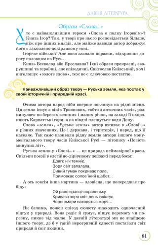 81
ДАВНЯ ЛІТЕРАТУРА
Образи «Слова…»
Хто є найважливішим героєм «Слова о полку Ігоревім»?
Князь Ігор? Так, у творі про нього розповідається більше,
ніж про інших князів, але майже завжди автор зображує
його в захоплено-докірливому тоні.
Ігореве військо? Але воно зазнало поразки, відкривши до-
рогу половцям на Русь.
Князь Всеволод або Ярославна? Їхні образи прекрасні, зво-
рушливі та героїчні, але епізодичні. Святослав Київський, хоч і
виголошує «золоте слово», теж не є ключовою постаттю.
Очима автора народ ніби вперше поглянув на рідні місця.
Ця земля існує з віків Троянових, тобто з античних часів, роз-
кинулася по берегах великих і малих річок, на заході її охоро-
няють Карпатські гори, а на півдні плещуться води Дону.
Слово «земля», «Руська земля» автор вживає в «Слові…»
в різних значеннях. Це і держава, і територія, і народ, що її
населяє. Так само називали рідну землю автори іншого мону-
ментального твору часів Київської Русі — літопису «Повість
минулих літ».
Руська земля у «Слові…» — це природа неймовірної краси.
Скільки поезії в елегійно-ліричному пейзажі перед боєм:
Довго ніч темніє.
Зоря світ запалала.
Сивий туман покриває поле,
Примовкає солов’їний щебет…
А ось зовсім інша картина — зловісна, що попереджає про
біду:
Ой рано вранці-пораненьку
Кривава зоря світ-день ізвістує,
Чорні хмари находять з моря…
Як бачимо, кожен епізод сюжету знаходить одночасний
відгук у природі. Вона радіє й сумує, віщує перемогу чи по-
разку, никне від жалю. У давній літературі ми не знайдемо
іншого твору, де б у такій нерозривній єдності поставали світ
природи й світ людини.
в
Найважливіший образ твору — Руська земля, яка постає у
своїй історичній і природній красі.
 