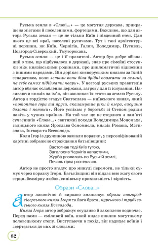 82
Руська земля в «Слові…» — це могутня держава, прикра-
шена містами й поселеннями, фортецями. Важливо, що для ав-
тора Руська земля — це не тільки Київ і південний степ. Для
нього це всі краї, населені русичами. Тут і такі архітектур-
ні перлини, як Київ, Чернігів, Галич, Володимир, Путивль,
Новгород-Сіверський, Тмуторокань.
Руська земля — це і її правителі. Автор був добре обізна-
ний з тим, що відбувалося в державі, знав про сімейні стосун-
ки між князівськими родинами, про дипломатичні відносини
з іншими народами. Він дорікає києворуським князям за їхній
сепаратизм, коли «стали вони діла дрібні вважати за великі,
на себе самих підіймати чвари». У незгоді руських правителів
автор вбачає ослаблення держави, загрозу для її існування. На-
зиваючи князів на ім’я, він закликає їх стати за землю Руську.
Автор з гордістю згадує Святослава — київського князя, який
«потоптав гори та яруги, скаламутив ріки й озера, висушив
болота і потоки». Його успіхам у боротьбі зі Степом раділи
навіть у чужих країнах. На той час ще не стерлися з пам’яті
сучасників «Слова…» звитяжні походи Володимира Мономаха,
галицького князя Ярослава Осмомисла, князів Романа, Мсти-
слава, Інгвара та Всеволода.
Коли Ігор із дружиною зазнали поразки, у персоніфікованій
картині зображено страждання батьківщини:
Застогнав тоді Київ тугою,
Заголосив Чернігів напастями,
Журба розлилась по Руській землі,
Печаль гірка розтеклася.
Автор не просто згадує про минулі перемоги, не тільки су-
мує через поразку Ігоря. Батьківщині він віддає всю жагу свого
серця, безмірну любов, синівську прихильність і вірність.
Образи «Слова...»
А
втор лаконічно й виразно змальовує образи новгород-
сіверського князя Ігоря та його брата, курського і трубчев-
ського князя Всеволода.
Князя Ігоря автор зображує осудливо й захоплено водночас.
Перед нами — сміливий воїн, який кидає виклик могутньому
половецькому степу. Виступаючи в похід, він надихає воїнів і
звертається до них зі словами:
 