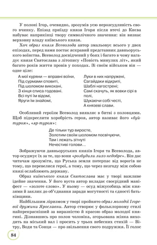 84
У полоні Ігор, очевидно, зрозумів усю нерозсудливість сво-
го вчинку. Епізод приїзду князя Ігоря після втечі до Києва
набуває наприкінці твору символічного значення: він визнає
верховну владу київського князя.
Хоч образ князя Всеволода автор змальовує всього у двох
епізодах, перед нами постає яскравий представник давньорусь-
кого воїнства. Всеволод досвідчений у боях і багато в чому нага-
дує князя Святослава з літопису «Повість минулих літ», який
багато років життя провів у походах. Зі своїм військом він —
одне ціле:
А мої куряни — вправні воїни,
Під сурмами сповиті,
Під шоломом викохані,
З кінця списа годовані.
Всі путі їм відомі,
Яруги їм знайомі,
Луки в них напружені,
Сагайдаки відкриті,
Шаблі нагострені;
Самі скачуть, як вовки сірі в
полі,
Шукаючи собі честі,
А князеві слави.
Особливий героїзм Всеволод виявляє в битві з половцями.
Щоб підкреслити хоробрість героя, автор називає його «буй-
туром», «яр-туром»:
Де тільки тур виросте,
Золотим своїм шоломом посвічуючи,
Там і лежать зітнуті
Нечестиві голови…
Зображуючи давньоруських князів Ігоря та Всеволода, ав-
тор осуджує їх за те, що вони «розбудили лихо недобре». Він дає
читачам зрозуміти, що Руська земля потерпає від ворогів не
тому, що перевелися герої, а тому, що через незгоду між собою
князі ослаблюють державу.
Образ київського князя Святослава має у творі важливе
ідейне значення. У його вуста автор вкладає своєрідний мані-
фест — «золоте слово». У ньому — осуд міжусобиць між кня-
зями й заклик до об’єднання заради могутності та єдності бать-
ківщини.
Найбільшим ліризмом у творі пройнято образ молодої Ігоре-
вої дружини Ярославни. Автор створює у фольклорному стилі
найпрекрасніший за виразністю й красою образ молодої кня-
гині. Дізнавшись про полон чоловіка, згорьована жінка вихо-
дить на міський вал і просить у трьох небесних стихій — Ві-
тру, Води та Сонця — про звільнення свого подружжя. Її голос
 