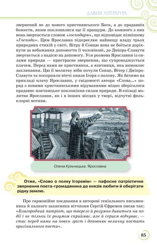 85
ДАВНЯ ЛІТЕРАТУРА
звернений не до нового християнського Бога, а до прадавніх
божеств, яким поклонялися ще її пращури. До кожного з них
вона звертається словом «господарю», що відповідає пізнішому
«Господи». Цим Ярославна підкреслює найвищу владу трьох
природних стихій у світі. Вітру й Сонцю вона не боїться дорік-
нути за небажання допомогти її чоловікові, до Дніпра-Славути
звертається з надією на допомогу. Уся розмова Ярославни із си-
лами природи — пристрасне звернення, що супроводжується
плачем. Перед нами не християнка, а язичниця, яка вимовляє
заклинання. Цю її молитву ніби почули Сонце, Вітер і Дніпро-
Славута та посприяли втечі князя Ігоря з полону. Як бачимо на
прикладі плачу Ярославни, у свідомості автора «Слова…» по-
ряд з новими християнськими віруваннями міцно зберігалося
прадавнє язичницьке поклоніння силам природи. В епізоді мо-
литви Ярославни, як і в інших місцях у творі, відчутні фоль-
клорні мотиви.
Про гармонійне поєднання в авторові геніального письмен-
ника й палкого захисника вітчизни Сергій Єфремов писав так:
«Благородний патріот, що тверезо й розумно дивиться на по-
дії і не тільки їх розумом сприймає, але й серцем відчуває, —
стає перед нами на повен зріст і доповнює величну постать
оригінального поета».
Отже, «Слово о полку Ігоревім» — пафосне патріотичне
звернення поета-громадянина до князів любити й оберігати
рідну землю.
Олена Кульчицька. Ярославна
 