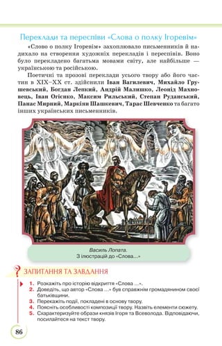 86
Переклади та переспіви «Слова о полку Ігоревім»
«Слово о полку Ігоревім» захоплювало письменників й на-
дихало на створення художніх перекладів і переспівів. Воно
було перекладено багатьма мовами світу, але найбільше —
українською та російською.
Поетичні та прозові переклади усього твору або його час-
тин в ХІХ–ХХ ст. здійснили Іван Вагилевич, Михайло Гру-
шевський, Богдан Лепкий, Андрій Малишко, Леонід Махно-
вець, Іван Огієнко, Максим Рильський, Степан Руданський,
Панас Мирний, Маркіян Шашкевич, Тарас Шевченко та багато
інших українських письменників.
Василь Лопата.
З ілюстрацій до «Слова...»
1. Розкажіть про історію відкриття «Слова …».
2. Доведіть, що автор «Слова …» був справжнім громадянином своєї
батьківщини.
3. Перекажіть події, покладені в основу твору.
4. Поясніть особливості композиції твору. Назвіть елементи сюжету.
5. Схарактеризуйте образи князів Ігоря та Всеволода. Відповідаючи,
посилайтеся на текст твору.
ЗАПИТАННЯ ТА ЗАВДАННЯ
 